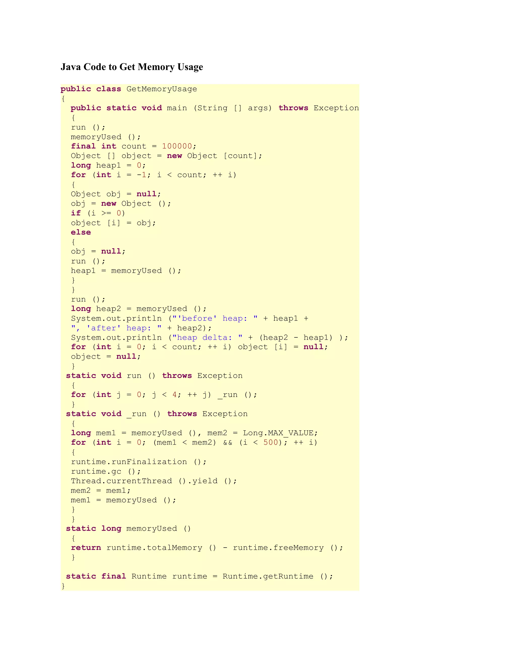 Java Code to Get Memory Usage public class GetMemoryUsage { public static void main (String [] args) throws Exception { run (); memoryUsed (); final int count = 100000; Object [] object = new Object [count]; long heap1 = 0; for (int i = -1; i < count; ++ i) { Object obj = null; obj = new Object (); if (i >= 0) object [i] = obj; else { obj = null; run (); heap1 = memoryUsed (); } } run (); long heap2 = memoryUsed (); System.out.println ("'before' heap: " + heap1 + ", 'after' heap: " + heap2); System.out.println ("heap delta: " + (heap2 - heap1) ); for (int i = 0; i < count; ++ i) object [i] = null; object = null; } static void run () throws Exception { for (int j = 0; j < 4; ++ j) _run (); } static void _run () throws Exception { long mem1 = memoryUsed (), mem2 = Long.MAX_VALUE; for (int i = 0; (mem1 < mem2) && (i < 500); ++ i) { runtime.runFinalization (); runtime.gc (); Thread.currentThread ().yield (); mem2 = mem1; mem1 = memoryUsed (); } } static long memoryUsed () { return runtime.totalMemory () - runtime.freeMemory (); } static final Runtime runtime = Runtime.getRuntime (); } 