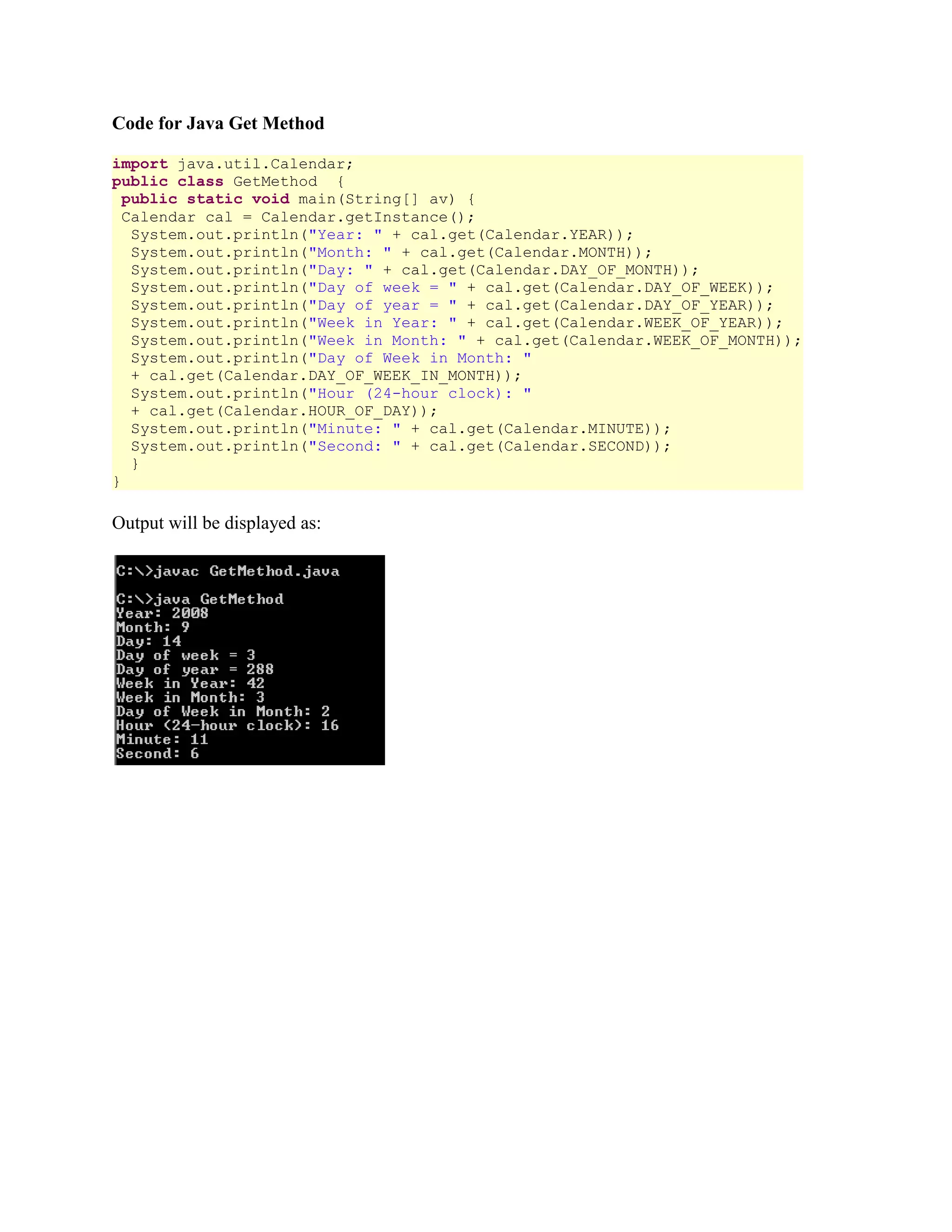 Code for Java Get Method import java.util.Calendar; public class GetMethod { public static void main(String[] av) { Calendar cal = Calendar.getInstance(); System.out.println("Year: " + cal.get(Calendar.YEAR)); System.out.println("Month: " + cal.get(Calendar.MONTH)); System.out.println("Day: " + cal.get(Calendar.DAY_OF_MONTH)); System.out.println("Day of week = " + cal.get(Calendar.DAY_OF_WEEK)); System.out.println("Day of year = " + cal.get(Calendar.DAY_OF_YEAR)); System.out.println("Week in Year: " + cal.get(Calendar.WEEK_OF_YEAR)); System.out.println("Week in Month: " + cal.get(Calendar.WEEK_OF_MONTH)); System.out.println("Day of Week in Month: " + cal.get(Calendar.DAY_OF_WEEK_IN_MONTH)); System.out.println("Hour (24-hour clock): " + cal.get(Calendar.HOUR_OF_DAY)); System.out.println("Minute: " + cal.get(Calendar.MINUTE)); System.out.println("Second: " + cal.get(Calendar.SECOND)); } } Output will be displayed as: 