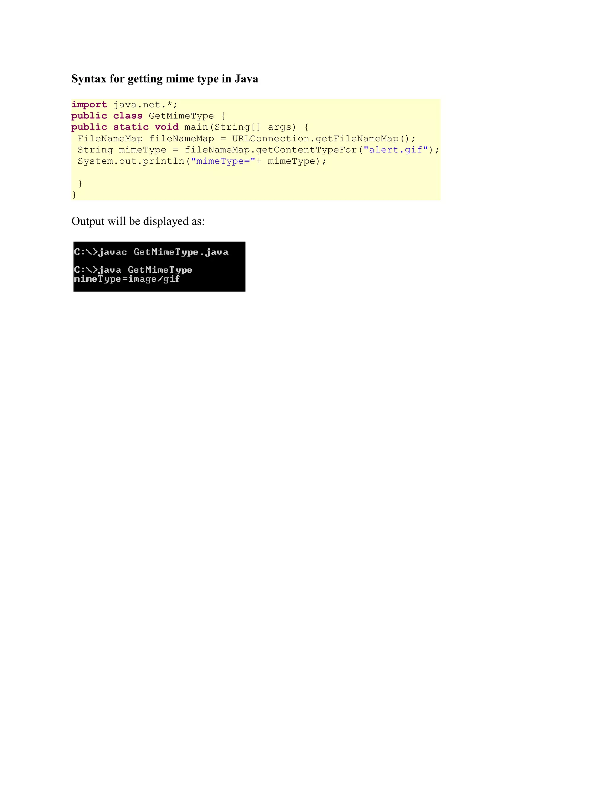 Syntax for getting mime type in Java import java.net.*; public class GetMimeType { public static void main(String[] args) { FileNameMap fileNameMap = URLConnection.getFileNameMap(); String mimeType = fileNameMap.getContentTypeFor("alert.gif"); System.out.println("mimeType="+ mimeType); } } Output will be displayed as: 