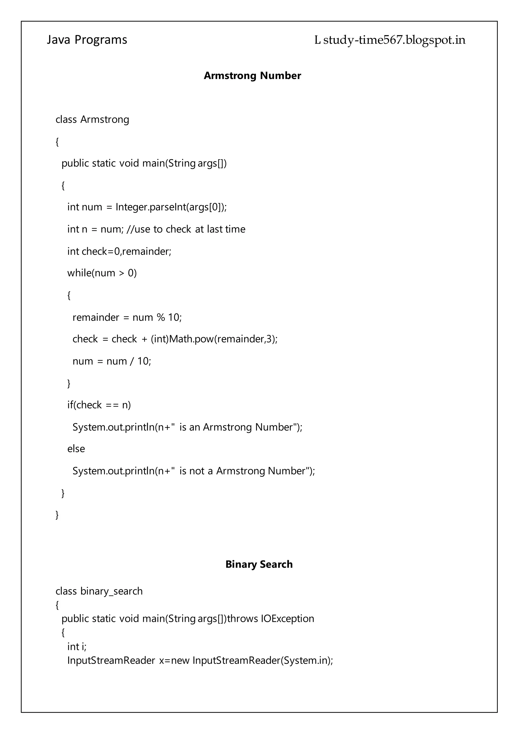 Java Programs cs567
Armstrong Number
class Armstrong
{
public static void main(String args[])
{
int num = Integer.parseInt(args[0]);
int n = num; //use to check at last time
int check=0,remainder;
while(num > 0)
{
remainder = num % 10;
check = check + (int)Math.pow(remainder,3);
num = num / 10;
}
if(check == n)
System.out.println(n+" is an Armstrong Number");
else
System.out.println(n+" is not a Armstrong Number");
}
}
Binary Search
class binary_search
{
public static void main(String args[])throws IOException
{
int i;
InputStreamReader x=new InputStreamReader(System.in);
 
