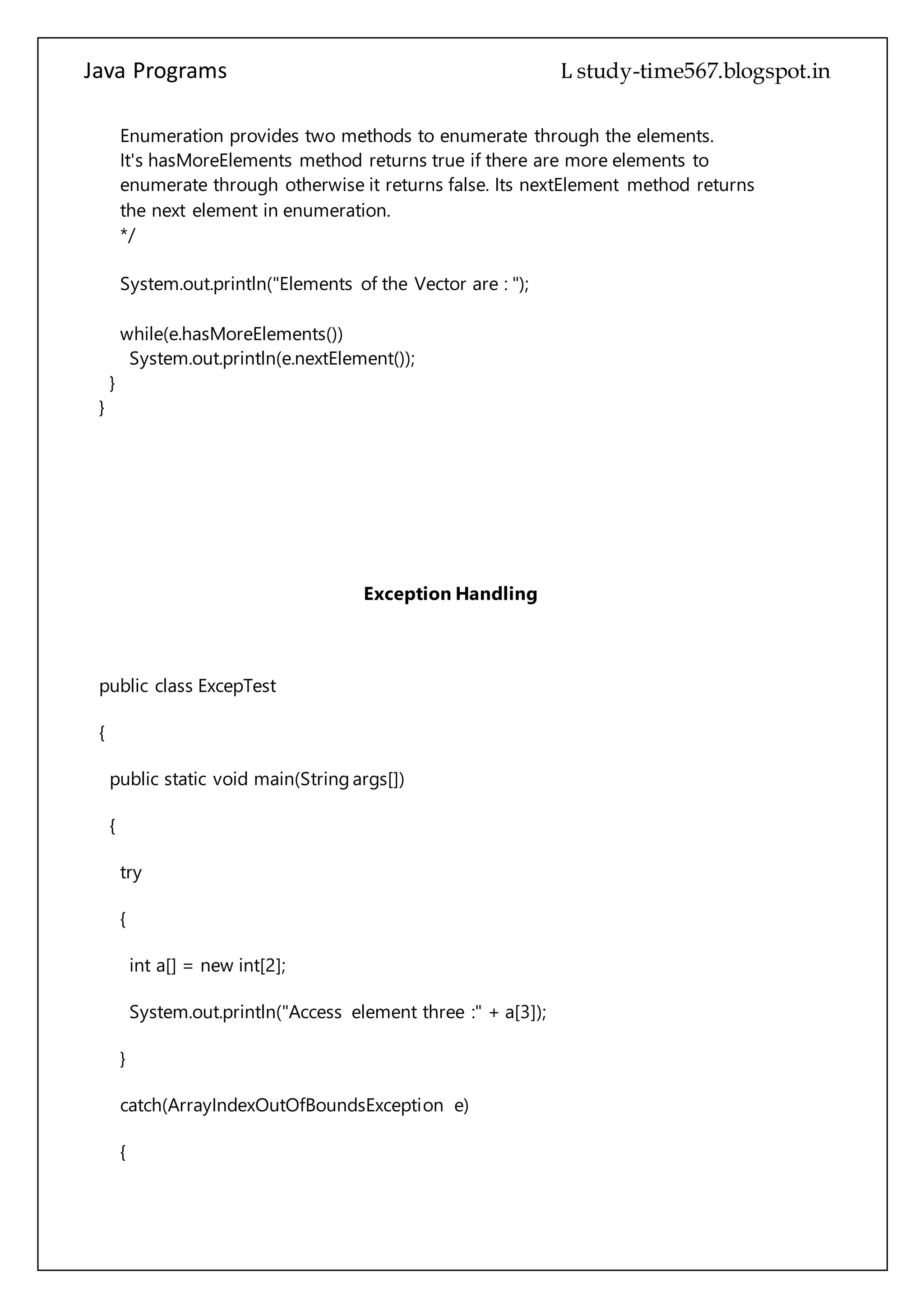 Java Programs cs567
System.out.println("Elements of the Vector are : ");
while(e.hasMoreElements())
System.out.println(e.nextElement());
}
}
Exception Handling
public class ExcepTest
{
public static void main(String args[])
{
try
{
int a[] = new int[2];
System.out.println("Access element three :" + a[3]);
}
catch(ArrayIndexOutOfBoundsException e)
{
System.out.println("Exception thrown :" + e);
}
System.out.println("Out of the block");
 