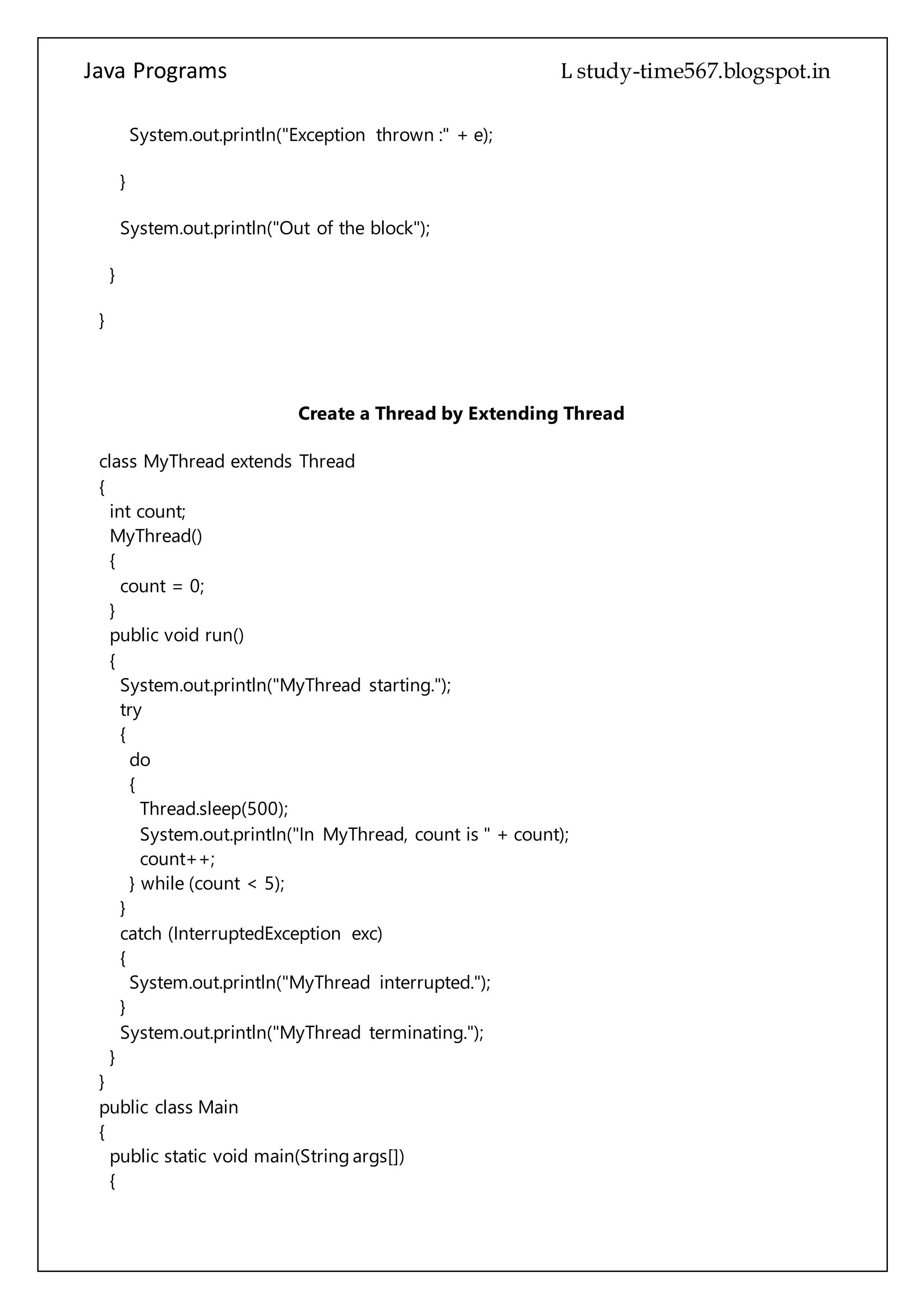 Java Programs cs567
}
}
Create a Thread by Extending Thread
class MyThread extends Thread
{
int count;
MyThread()
{
count = 0;
}
public void run()
{
System.out.println("MyThread starting.");
try
{
do
{
Thread.sleep(500);
System.out.println("In MyThread, count is " + count);
count++;
} while (count < 5);
}
catch (InterruptedException exc)
{
System.out.println("MyThread interrupted.");
}
System.out.println("MyThread terminating.");
}
}
public class Main
{
public static void main(String args[])
{
System.out.println("Main thread starting.");
MyThread mt = new MyThread();
mt.start();
do
{
System.out.println("In main thread.");
 