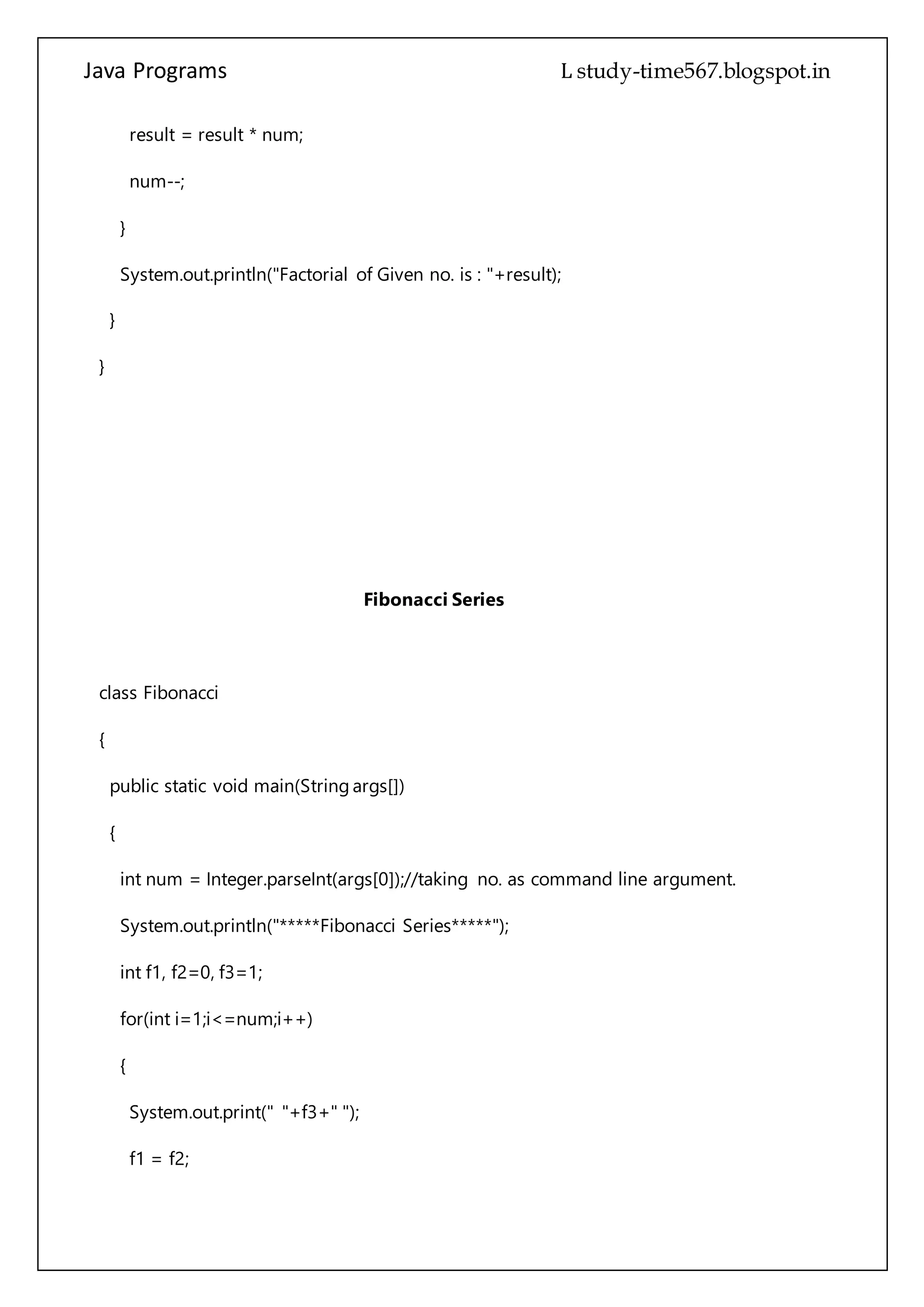 Java Programs cs567
System.out.println("Factorial of Given no. is : "+result);
}
}
Fibonacci Series
class Fibonacci
{
public static void main(String args[])
{
int num = Integer.parseInt(args[0]);//taking no. as command line argument.
System.out.println("*****Fibonacci Series*****");
int f1, f2=0, f3=1;
for(int i=1;i<=num;i++)
{
System.out.print(" "+f3+" ");
f1 = f2;
f2 = f3;
f3 = f1 + f2;
}
 