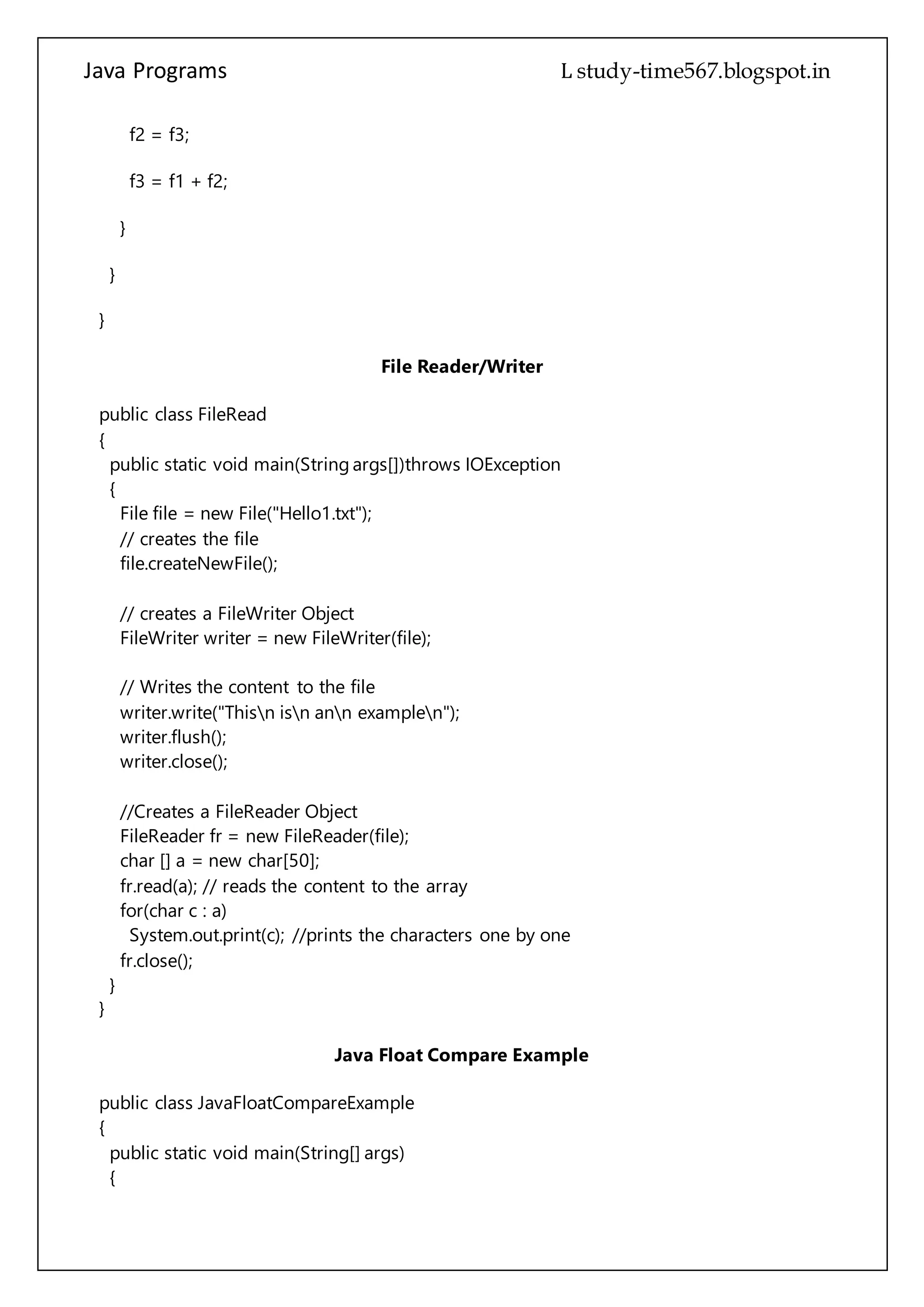 Java Programs cs567
}
}
File Reader/Writer
public class FileRead
{
public static void main(String args[])throws IOException
{
File file = new File("Hello1.txt");
// creates the file
file.createNewFile();
// creates a FileWriter Object
FileWriter writer = new FileWriter(file);
// Writes the content to the file
writer.write("Thisn isn ann examplen");
writer.flush();
writer.close();
//Creates a FileReader Object
FileReader fr = new FileReader(file);
char [] a = new char[50];
fr.read(a); // reads the content to the array
for(char c : a)
System.out.print(c); //prints the characters one by one
fr.close();
}
}
Java Float Compare Example
public class JavaFloatCompareExample
{
public static void main(String[] args)
{
/*
To compare two float primitive values use
compare(float f1, float f2) method of Float class. This is a static method.
It returns 0 if both the values are equal, returns value less than 0 if
f1 is less than f2, and returns value grater than 0 if f2 is grater than f2.
*/
 