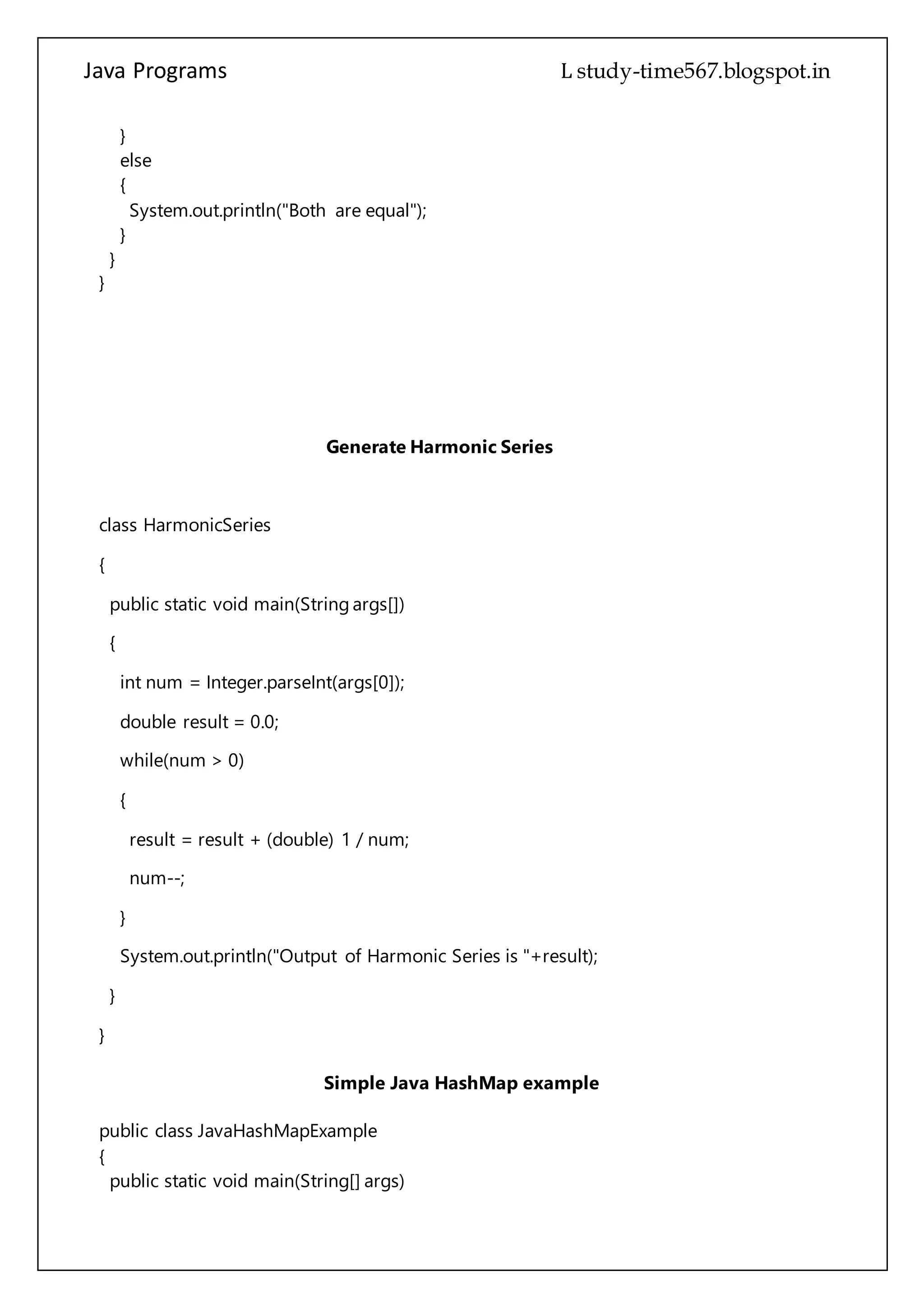 Java Programs cs567
}
}
Generate Harmonic Series
class HarmonicSeries
{
public static void main(String args[])
{
int num = Integer.parseInt(args[0]);
double result = 0.0;
while(num > 0)
{
result = result + (double) 1 / num;
num--;
}
System.out.println("Output of Harmonic Series is "+result);
}
}
Simple Java HashMap example
public class JavaHashMapExample
{
public static void main(String[] args)
{
//create object of HashMap
HashMap hMap = new HashMap();
/*
 