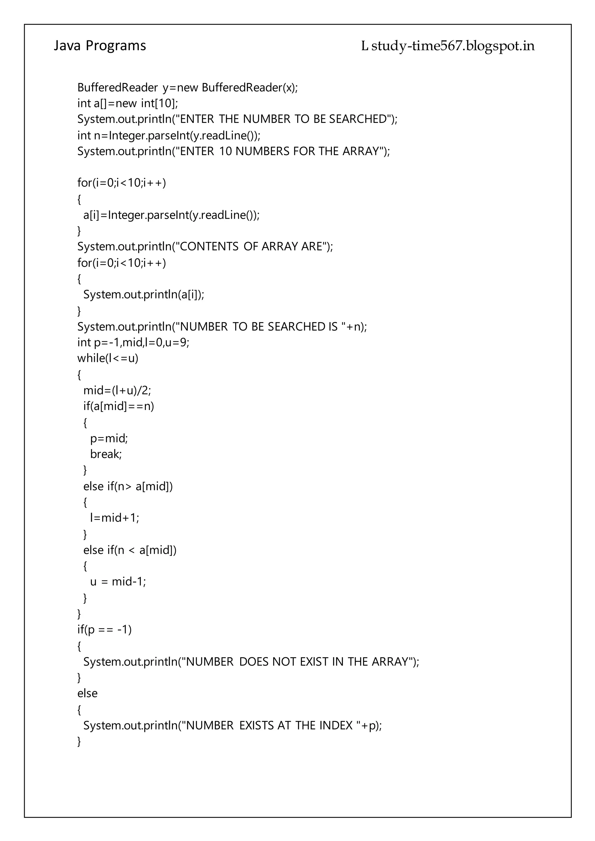 Java Programs cs567
BufferedReader y=new BufferedReader(x);
int a[]=new int[10];
System.out.println("ENTER THE NUMBER TO BE SEARCHED");
int n=Integer.parseInt(y.readLine());
System.out.println("ENTER 10 NUMBERS FOR THE ARRAY");
for(i=0;i<10;i++)
{
a[i]=Integer.parseInt(y.readLine());
}
System.out.println("CONTENTS OF ARRAY ARE");
for(i=0;i<10;i++)
{
System.out.println(a[i]);
}
System.out.println("NUMBER TO BE SEARCHED IS "+n);
int p=-1,mid,l=0,u=9;
while(l<=u)
{
mid=(l+u)/2;
if(a[mid]==n)
{
p=mid;
break;
}
else if(n> a[mid])
{
l=mid+1;
}
else if(n < a[mid])
{
u = mid-1;
}
}
if(p == -1)
{
System.out.println("NUMBER DOES NOT EXIST IN THE ARRAY");
}
else
{
System.out.println("NUMBER EXISTS AT THE INDEX "+p);
}
 