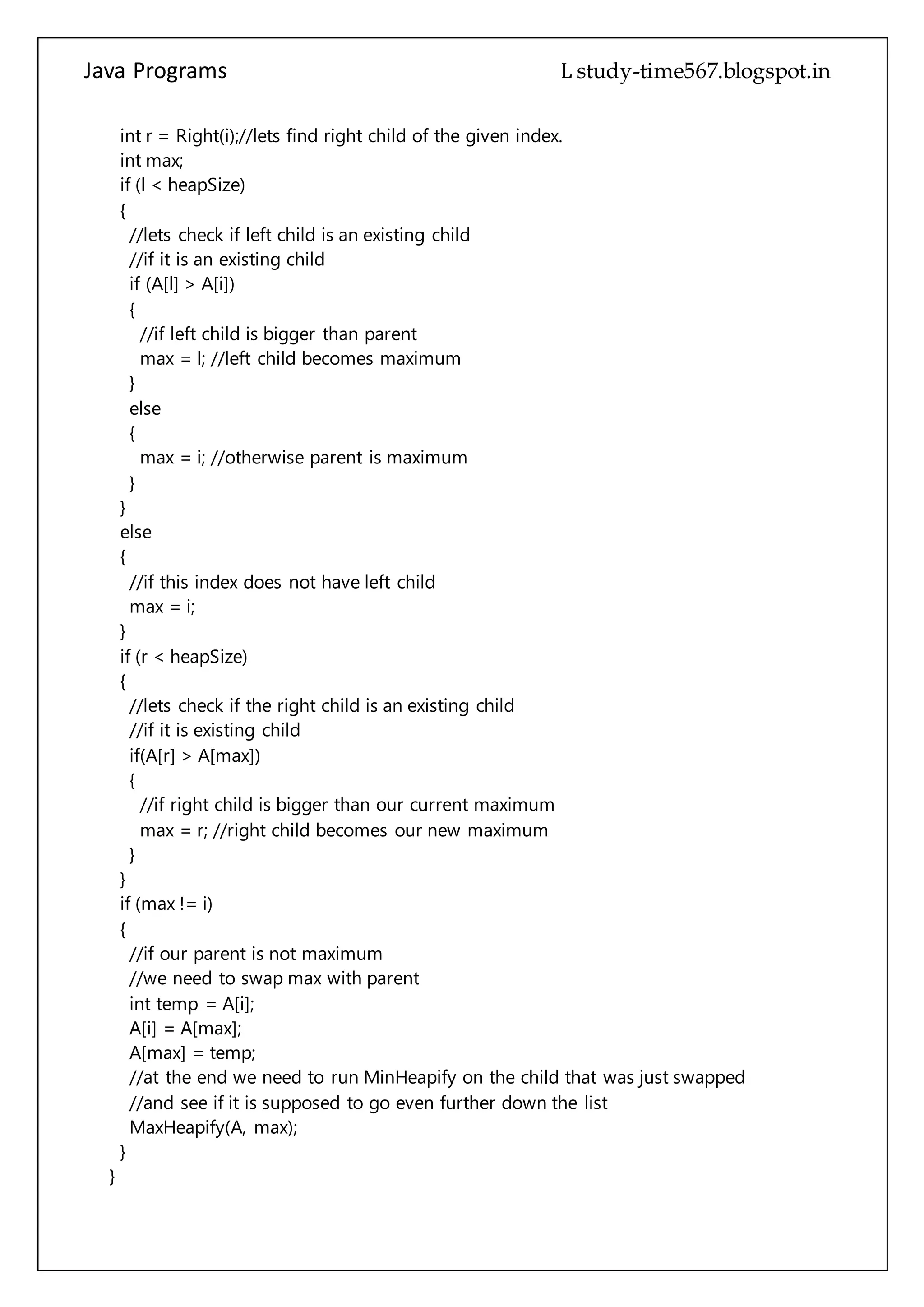 Java Programs cs567
//if it is an existing child
if (A[l] > A[i])
{
//if left child is bigger than parent
max = l; //left child becomes maximum
}
else
{
max = i; //otherwise parent is maximum
}
}
else
{
//if this index does not have left child
max = i;
}
if (r < heapSize)
{
//lets check if the right child is an existing child
//if it is existing child
if(A[r] > A[max])
{
//if right child is bigger than our current maximum
max = r; //right child becomes our new maximum
}
}
if (max != i)
{
//if our parent is not maximum
//we need to swap max with parent
int temp = A[i];
A[i] = A[max];
A[max] = temp;
//at the end we need to run MinHeapify on the child that was just swapped
//and see if it is supposed to go even further down the list
MaxHeapify(A, max);
}
}
/**
* Returns Left child index of the given parent index.
* @param i - parent index.
* @return - index of parents left child.
*/
 