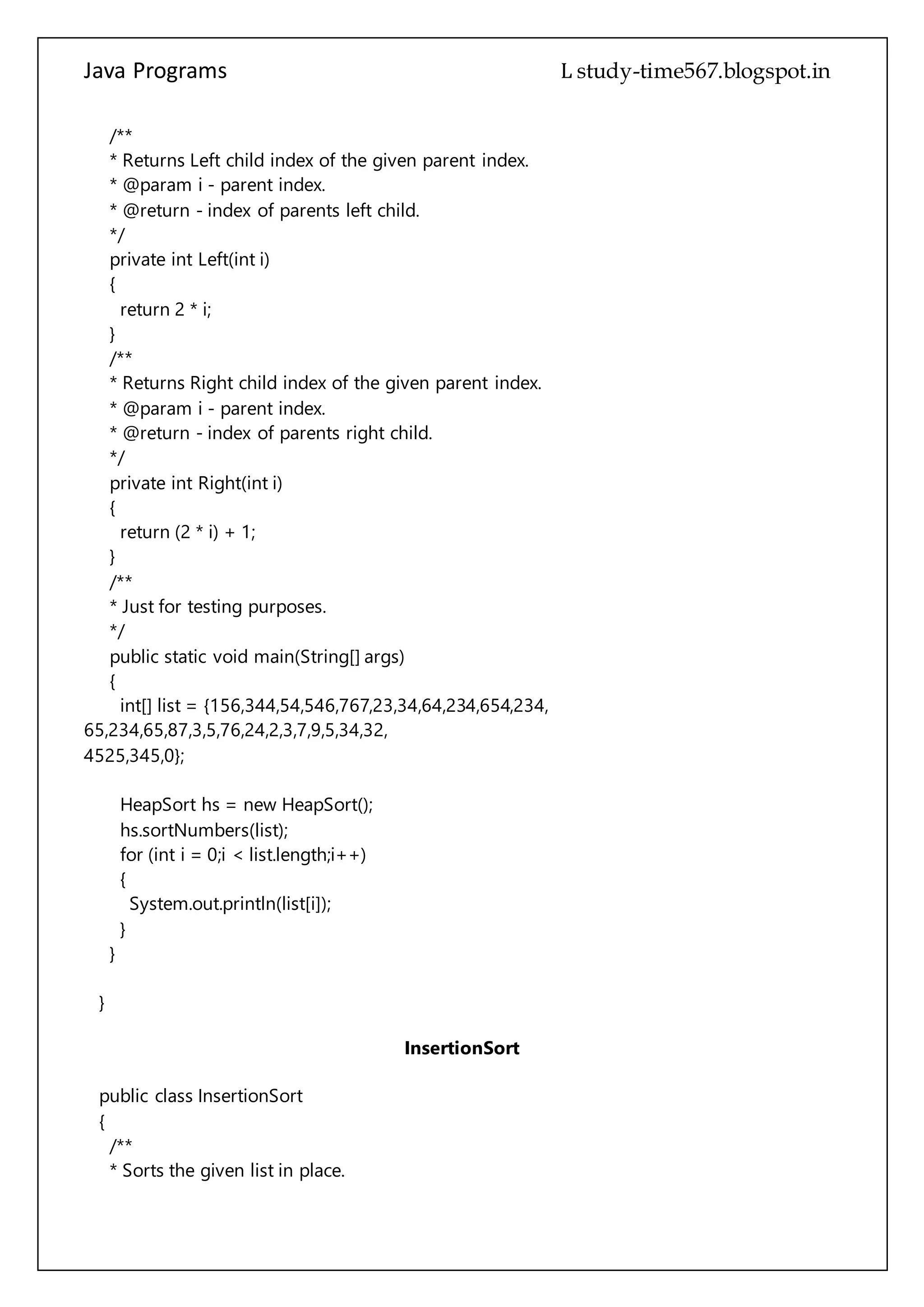 Java Programs cs567
private int Left(int i)
{
return 2 * i;
}
/**
* Returns Right child index of the given parent index.
* @param i - parent index.
* @return - index of parents right child.
*/
private int Right(int i)
{
return (2 * i) + 1;
}
/**
* Just for testing purposes.
*/
public static void main(String[] args)
{
int[] list = {156,344,54,546,767,23,34,64,234,654,234,
65,234,65,87,3,5,76,24,2,3,7,9,5,34,32,
4525,345,0};
HeapSort hs = new HeapSort();
hs.sortNumbers(list);
for (int i = 0;i < list.length;i++)
{
System.out.println(list[i]);
}
}
}
InsertionSort
public class InsertionSort
{
/**
* Sorts the given list in place.
* Worst Case Performance O(n^2)
* Best Case Performance O(n)
* Average Case Performance O(n^2)
* @param list - int array that you want to sort.
*/
 