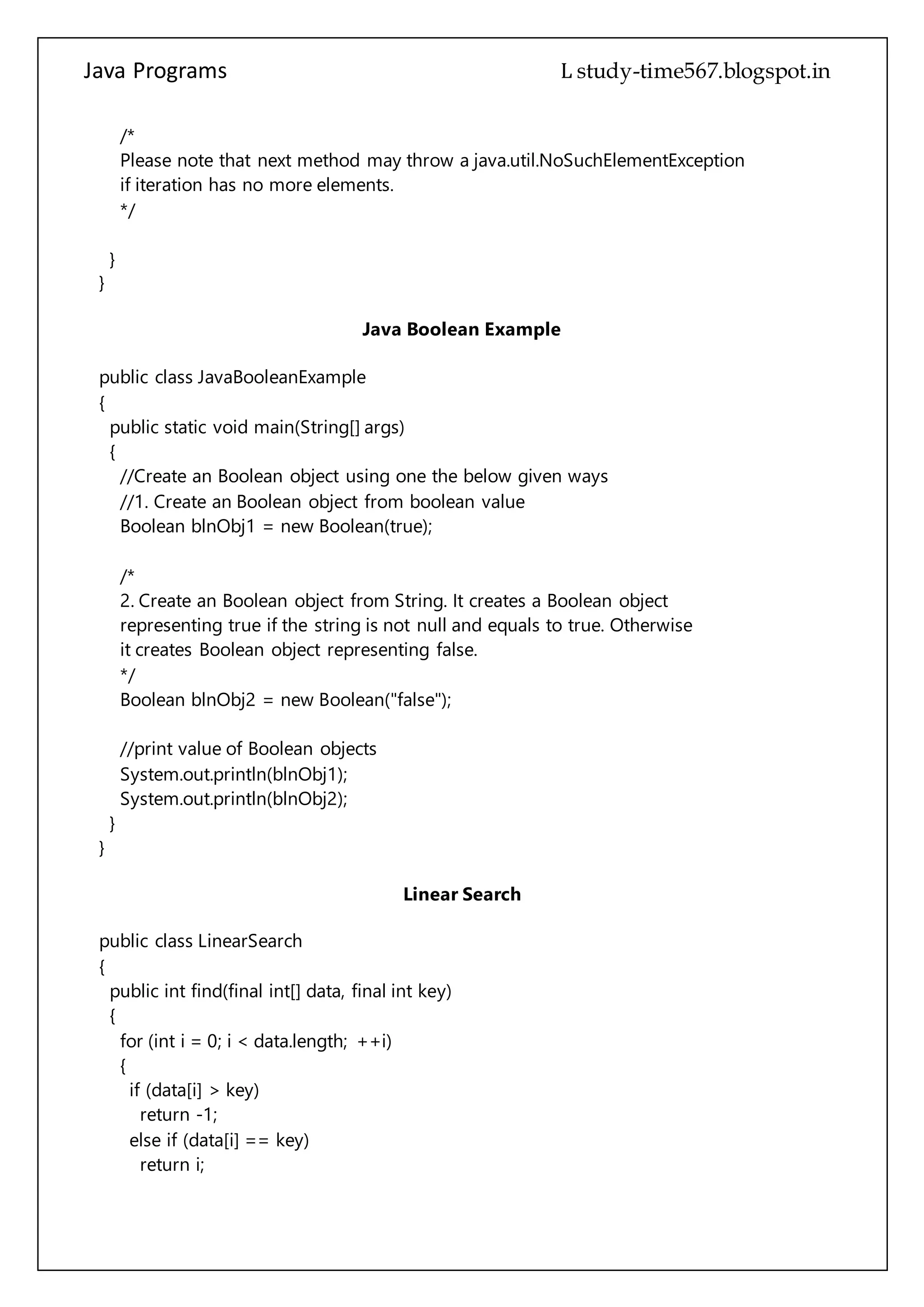 Java Programs cs567
}
}
Java Boolean Example
public class JavaBooleanExample
{
public static void main(String[] args)
{
//Create an Boolean object using one the below given ways
//1. Create an Boolean object from boolean value
Boolean blnObj1 = new Boolean(true);
/*
2. Create an Boolean object from String. It creates a Boolean object
representing true if the string is not null and equals to true. Otherwise
it creates Boolean object representing false.
*/
Boolean blnObj2 = new Boolean("false");
//print value of Boolean objects
System.out.println(blnObj1);
System.out.println(blnObj2);
}
}
Linear Search
public class LinearSearch
{
public int find(final int[] data, final int key)
{
for (int i = 0; i < data.length; ++i)
{
if (data[i] > key)
return -1;
else if (data[i] == key)
return i;
}
return -1;
}
public static void main(String[] args)
{
final int arr[] = new int[10];
 
