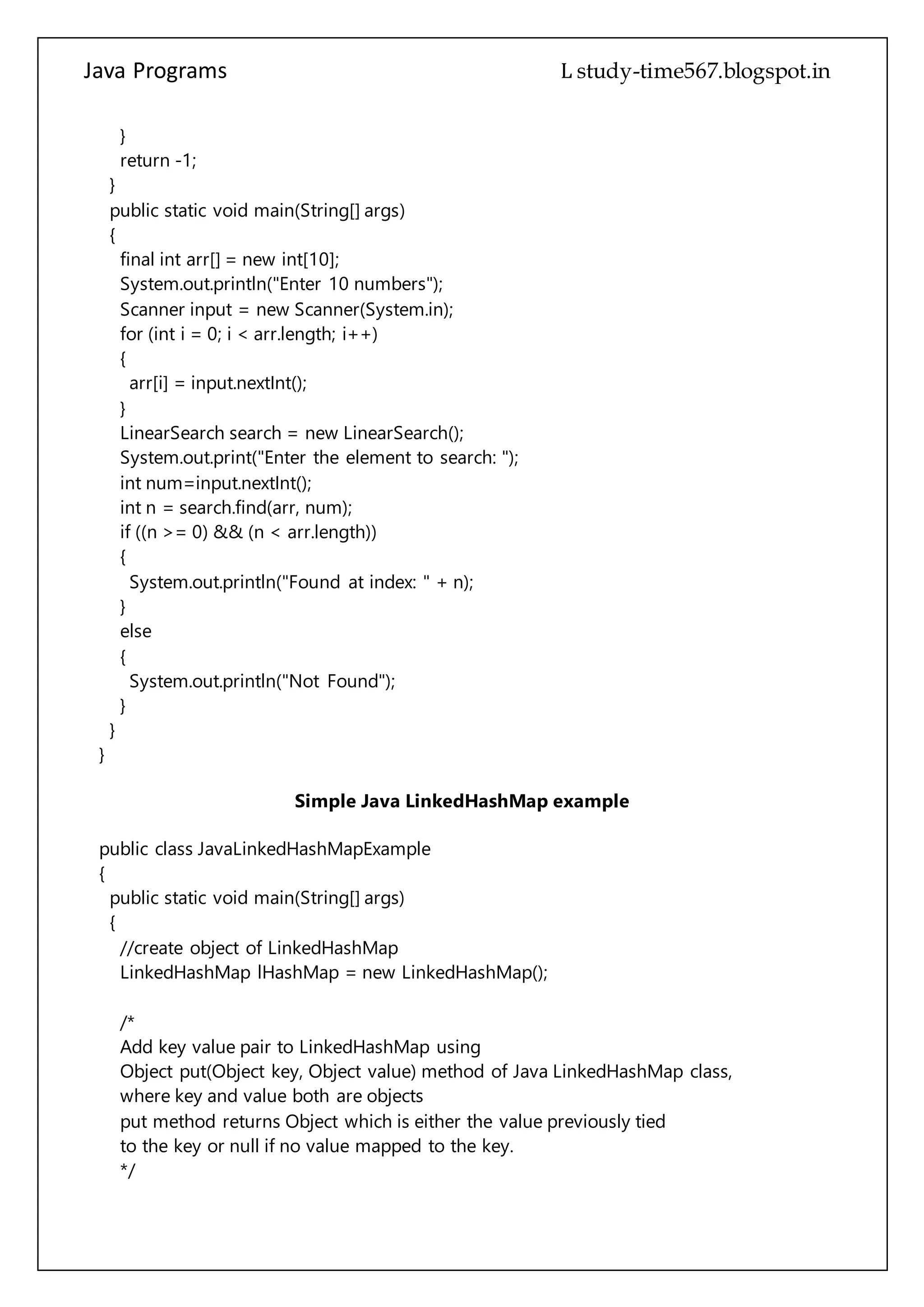 Java Programs cs567
System.out.println("Enter 10 numbers");
Scanner input = new Scanner(System.in);
for (int i = 0; i < arr.length; i++)
{
arr[i] = input.nextInt();
}
LinearSearch search = new LinearSearch();
System.out.print("Enter the element to search: ");
int num=input.nextInt();
int n = search.find(arr, num);
if ((n >= 0) && (n < arr.length))
{
System.out.println("Found at index: " + n);
}
else
{
System.out.println("Not Found");
}
}
}
Simple Java LinkedHashMap example
public class JavaLinkedHashMapExample
{
public static void main(String[] args)
{
//create object of LinkedHashMap
LinkedHashMap lHashMap = new LinkedHashMap();
/*
Add key value pair to LinkedHashMap using
Object put(Object key, Object value) method of Java LinkedHashMap class,
where key and value both are objects
put method returns Object which is either the value previously tied
to the key or null if no value mapped to the key.
*/
lHashMap.put("One", new Integer(1));
lHashMap.put("Two", new Integer(2));
/*
Please note that put method accepts Objects. Java Primitive values CAN NOT
 
