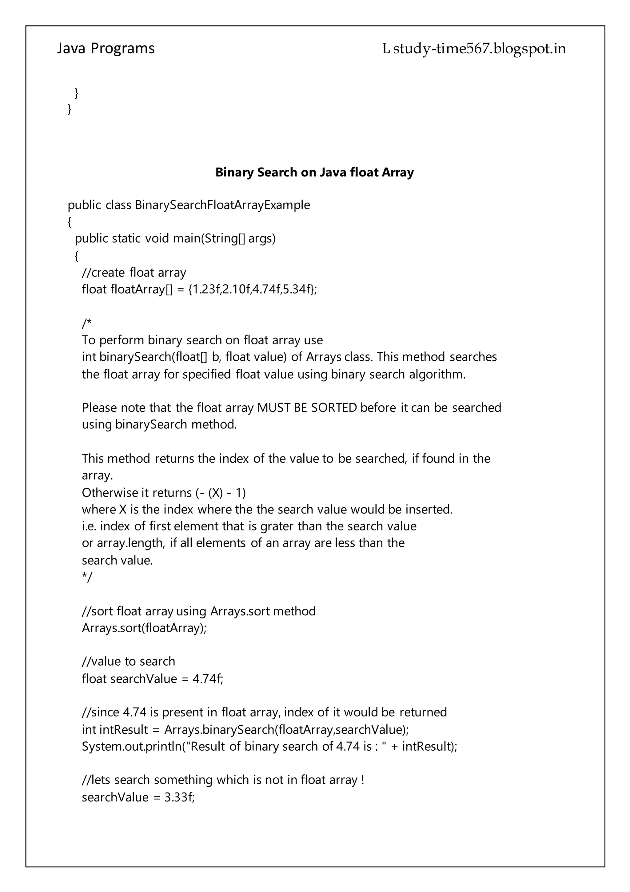 Java Programs cs567
}
}
Binary Search on Java float Array
public class BinarySearchFloatArrayExample
{
public static void main(String[] args)
{
//create float array
float floatArray[] = {1.23f,2.10f,4.74f,5.34f};
/*
To perform binary search on float array use
int binarySearch(float[] b, float value) of Arrays class. This method searches
the float array for specified float value using binary search algorithm.
Please note that the float array MUST BE SORTED before it can be searched
using binarySearch method.
This method returns the index of the value to be searched, if found in the
array.
Otherwise it returns (- (X) - 1)
where X is the index where the the search value would be inserted.
i.e. index of first element that is grater than the search value
or array.length, if all elements of an array are less than the
search value.
*/
//sort float array using Arrays.sort method
Arrays.sort(floatArray);
//value to search
float searchValue = 4.74f;
//since 4.74 is present in float array, index of it would be returned
int intResult = Arrays.binarySearch(floatArray,searchValue);
System.out.println("Result of binary search of 4.74 is : " + intResult);
//lets search something which is not in float array !
searchValue = 3.33f;
intResult = Arrays.binarySearch(floatArray,searchValue);
 