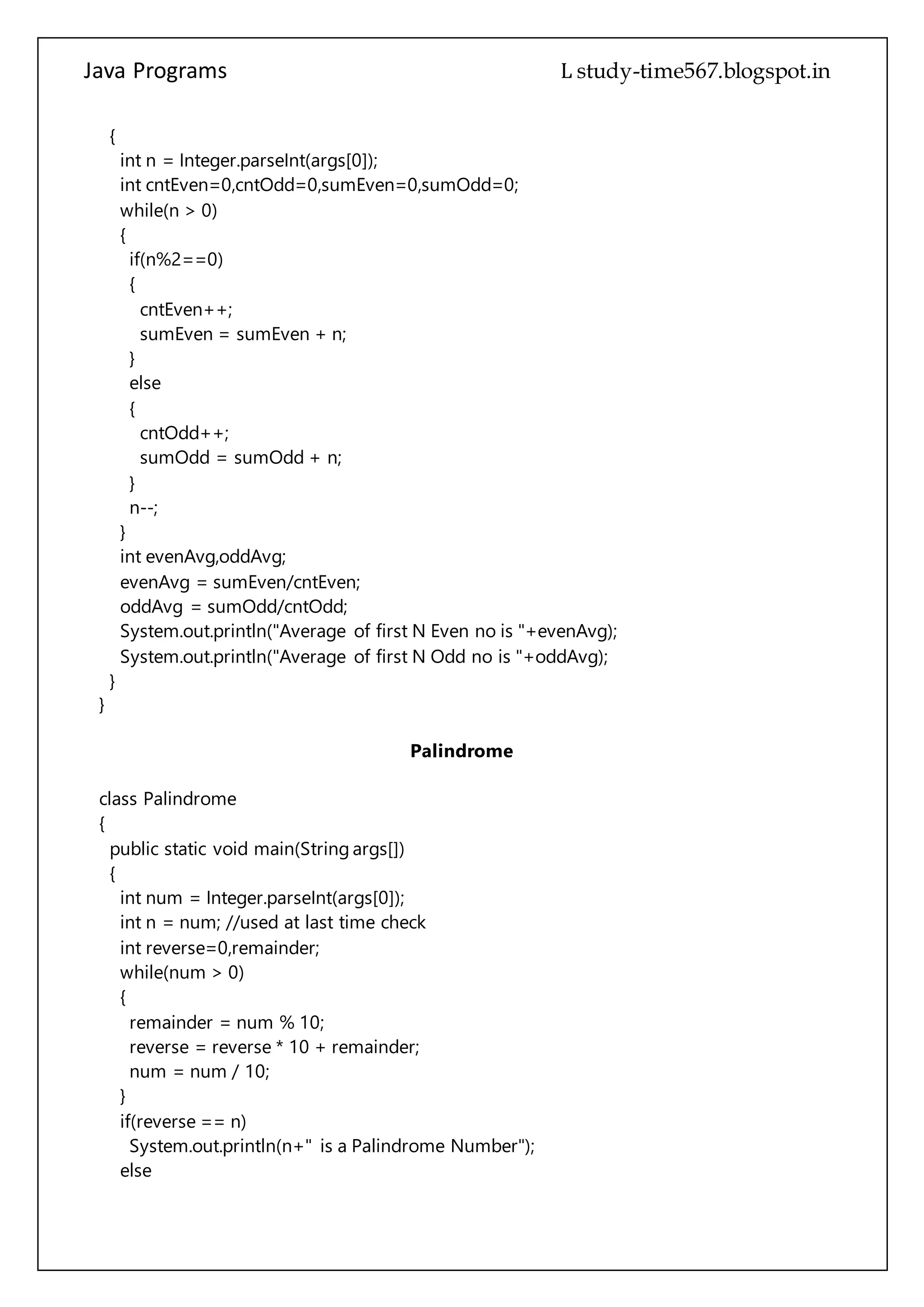 Java Programs cs567
sumEven = sumEven + n;
}
else
{
cntOdd++;
sumOdd = sumOdd + n;
}
n--;
}
int evenAvg,oddAvg;
evenAvg = sumEven/cntEven;
oddAvg = sumOdd/cntOdd;
System.out.println("Average of first N Even no is "+evenAvg);
System.out.println("Average of first N Odd no is "+oddAvg);
}
}
Palindrome
class Palindrome
{
public static void main(String args[])
{
int num = Integer.parseInt(args[0]);
int n = num; //used at last time check
int reverse=0,remainder;
while(num > 0)
{
remainder = num % 10;
reverse = reverse * 10 + remainder;
num = num / 10;
}
if(reverse == n)
System.out.println(n+" is a Palindrome Number");
else
System.out.println(n+" is not a Palindrome Number");
}
}
Polymorphism
class Box
{
int w,h;
 
