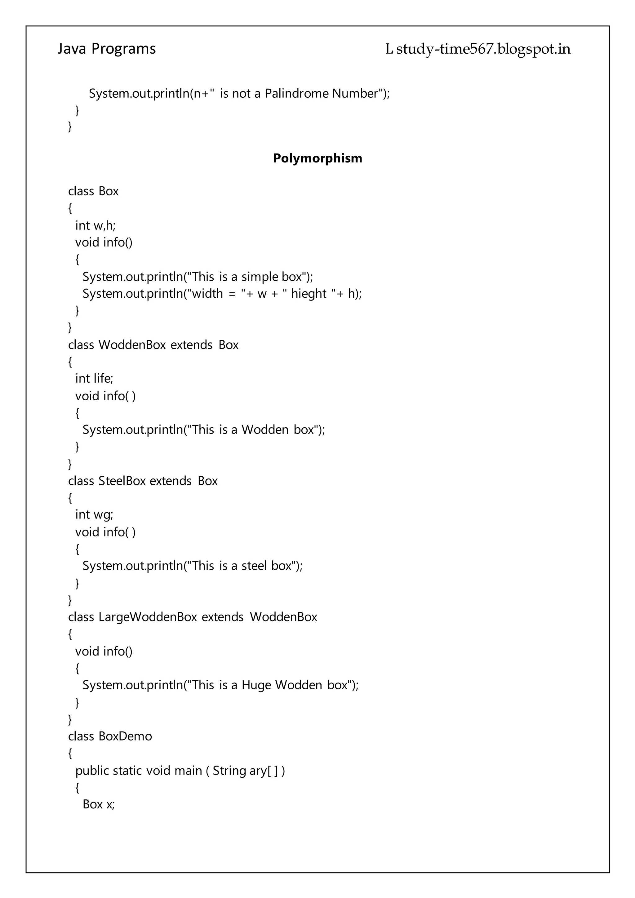 Java Programs cs567
void info()
{
System.out.println("This is a simple box");
System.out.println("width = "+ w + " hieght "+ h);
}
}
class WoddenBox extends Box
{
int life;
void info( )
{
System.out.println("This is a Wodden box");
}
}
class SteelBox extends Box
{
int wg;
void info( )
{
System.out.println("This is a steel box");
}
}
class LargeWoddenBox extends WoddenBox
{
void info()
{
System.out.println("This is a Huge Wodden box");
}
}
class BoxDemo
{
public static void main ( String ary[ ] )
{
Box x;
Box b1 =new Box( );
WoddenBox wb=new WoddenBox( );
SteelBox s1=new SteelBox( );
LargeWoddenBox p1=new LargeWoddenBox( );
b1.info( );
wb.info( );
s1.info( );
p1.info( );
 