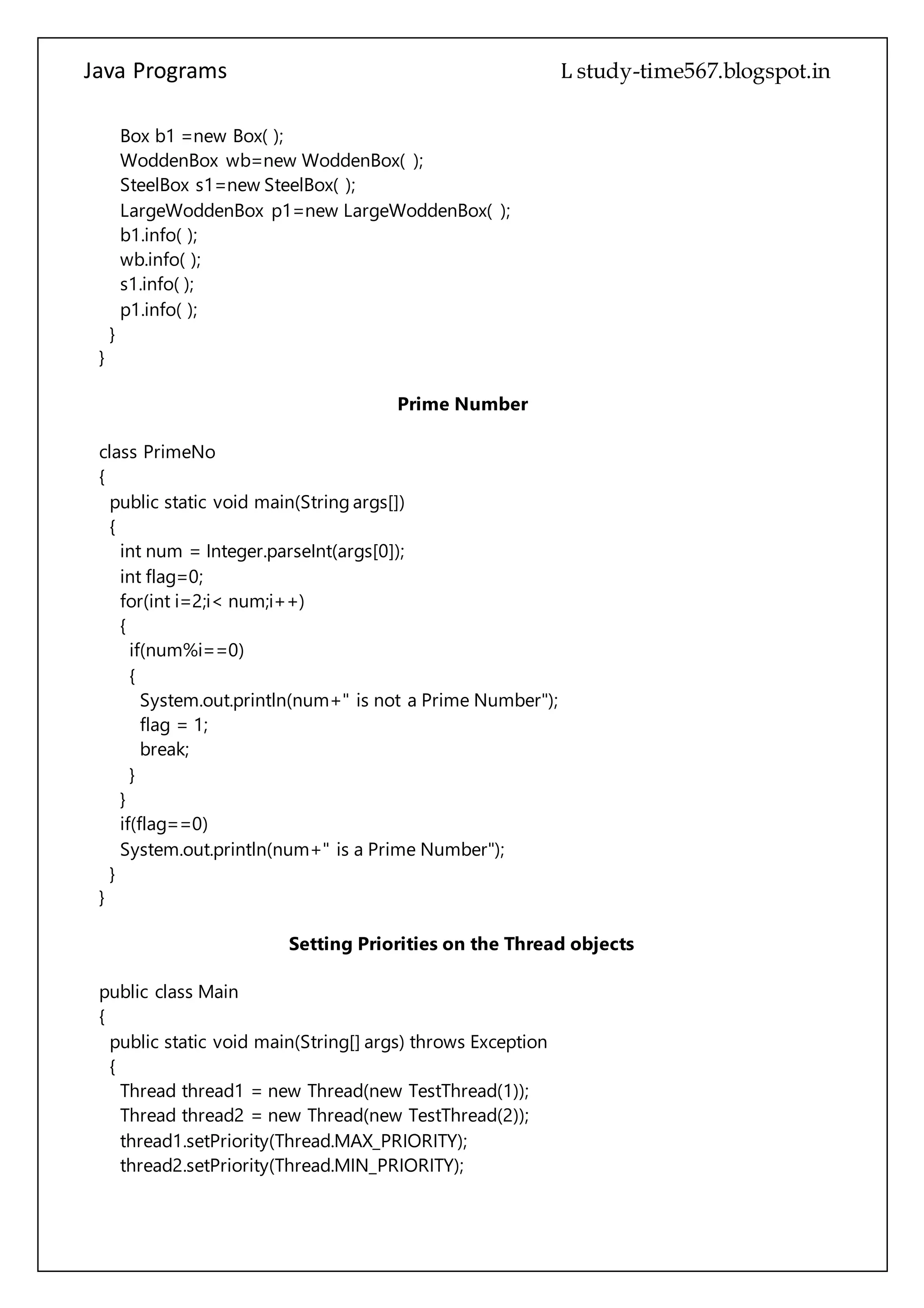 Java Programs cs567
}
}
Prime Number
class PrimeNo
{
public static void main(String args[])
{
int num = Integer.parseInt(args[0]);
int flag=0;
for(int i=2;i< num;i++)
{
if(num%i==0)
{
System.out.println(num+" is not a Prime Number");
flag = 1;
break;
}
}
if(flag==0)
System.out.println(num+" is a Prime Number");
}
}
Setting Priorities on the Thread objects
public class Main
{
public static void main(String[] args) throws Exception
{
Thread thread1 = new Thread(new TestThread(1));
Thread thread2 = new Thread(new TestThread(2));
thread1.setPriority(Thread.MAX_PRIORITY);
thread2.setPriority(Thread.MIN_PRIORITY);
thread1.start();
thread2.start();
thread1.join();
thread2.join();
}
}
class TestThread implements Runnable
{
int id;
 