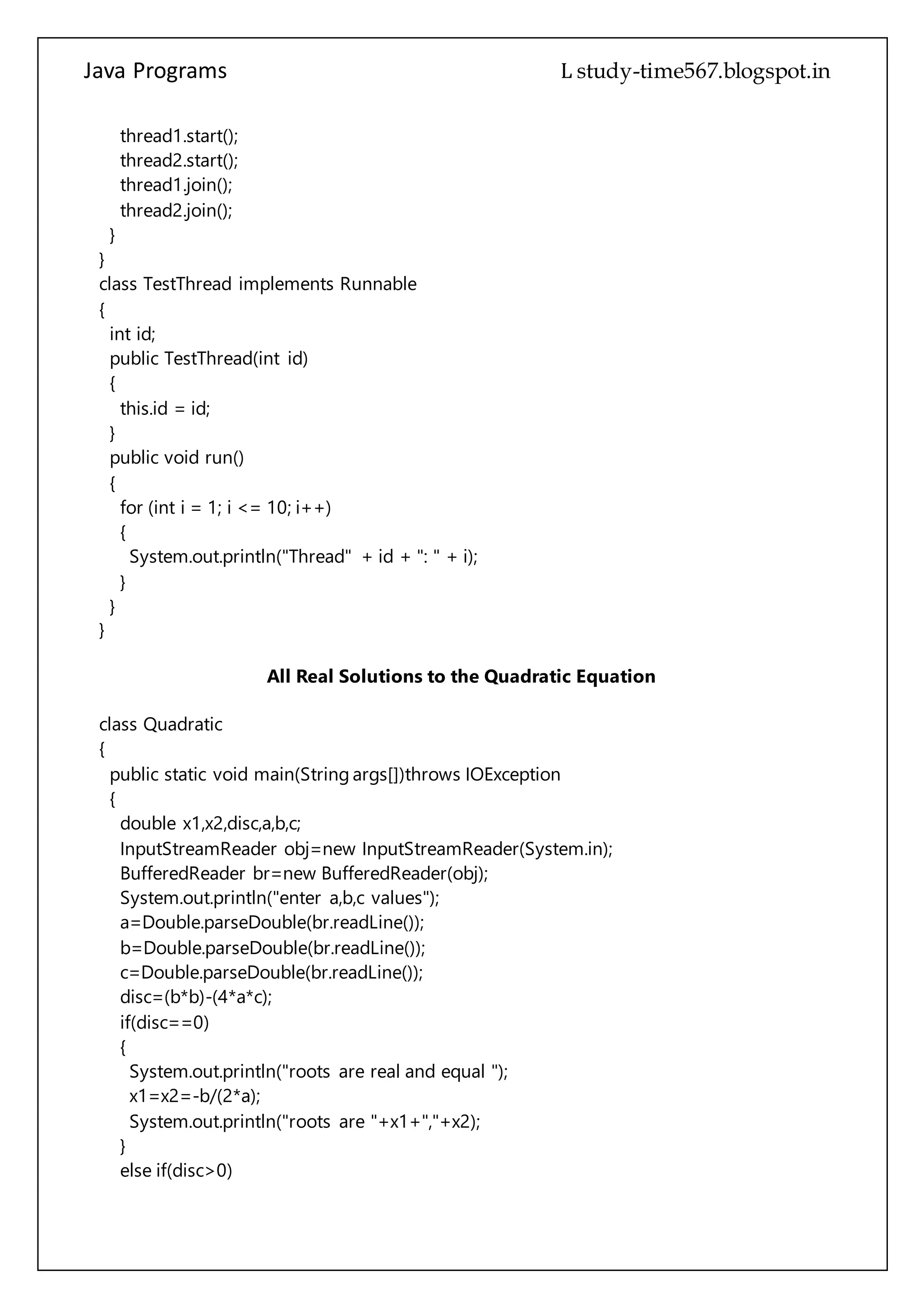 Java Programs cs567
public TestThread(int id)
{
this.id = id;
}
public void run()
{
for (int i = 1; i <= 10; i++)
{
System.out.println("Thread" + id + ": " + i);
}
}
}
All Real Solutions to the Quadratic Equation
class Quadratic
{
public static void main(String args[])throws IOException
{
double x1,x2,disc,a,b,c;
InputStreamReader obj=new InputStreamReader(System.in);
BufferedReader br=new BufferedReader(obj);
System.out.println("enter a,b,c values");
a=Double.parseDouble(br.readLine());
b=Double.parseDouble(br.readLine());
c=Double.parseDouble(br.readLine());
disc=(b*b)-(4*a*c);
if(disc==0)
{
System.out.println("roots are real and equal ");
x1=x2=-b/(2*a);
System.out.println("roots are "+x1+","+x2);
}
else if(disc>0)
{
System.out.println("roots are real and unequal");
x1=(-b+Math.sqrt(disc))/(2*a);
x2=(-b+Math.sqrt(disc))/(2*a);
System.out.println("roots are "+x1+","+x2);
}
else
{
System.out.println("roots are imaginary");
 
