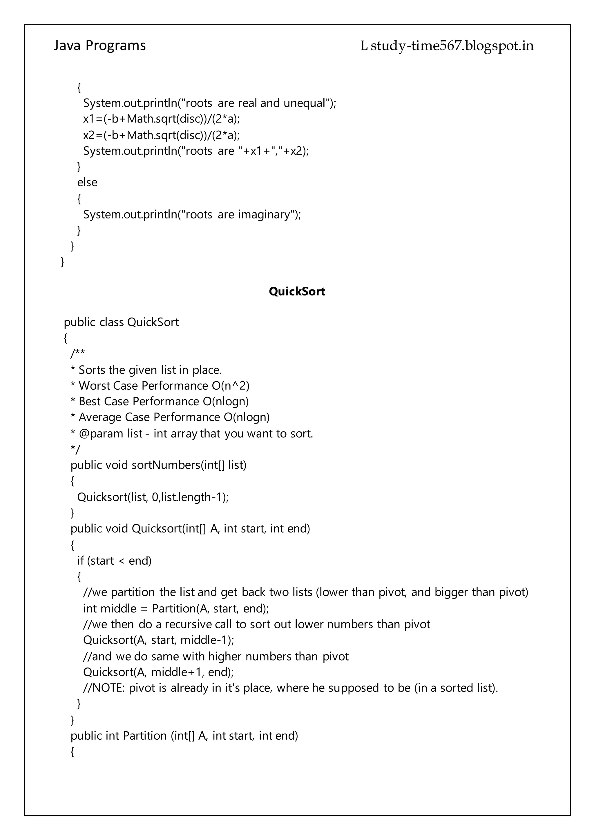 Java Programs cs567
}
}
}
QuickSort
public class QuickSort
{
/**
* Sorts the given list in place.
* Worst Case Performance O(n^2)
* Best Case Performance O(nlogn)
* Average Case Performance O(nlogn)
* @param list - int array that you want to sort.
*/
public void sortNumbers(int[] list)
{
Quicksort(list, 0,list.length-1);
}
public void Quicksort(int[] A, int start, int end)
{
if (start < end)
{
//we partition the list and get back two lists (lower than pivot, and bigger than pivot)
int middle = Partition(A, start, end);
//we then do a recursive call to sort out lower numbers than pivot
Quicksort(A, start, middle-1);
//and we do same with higher numbers than pivot
Quicksort(A, middle+1, end);
//NOTE: pivot is already in it's place, where he supposed to be (in a sorted list).
}
}
public int Partition (int[] A, int start, int end)
{
int pivot = A[end]; //we define pivot (the number we will be comparing other numbers
to
int lo = start-1; // we define low value index
for (int hi = start; hi < end; hi++)
{
//we go throug the list, compare other numbers to pivot
if (A[hi] <= pivot)
{
//if pivot is lower that the current number
 