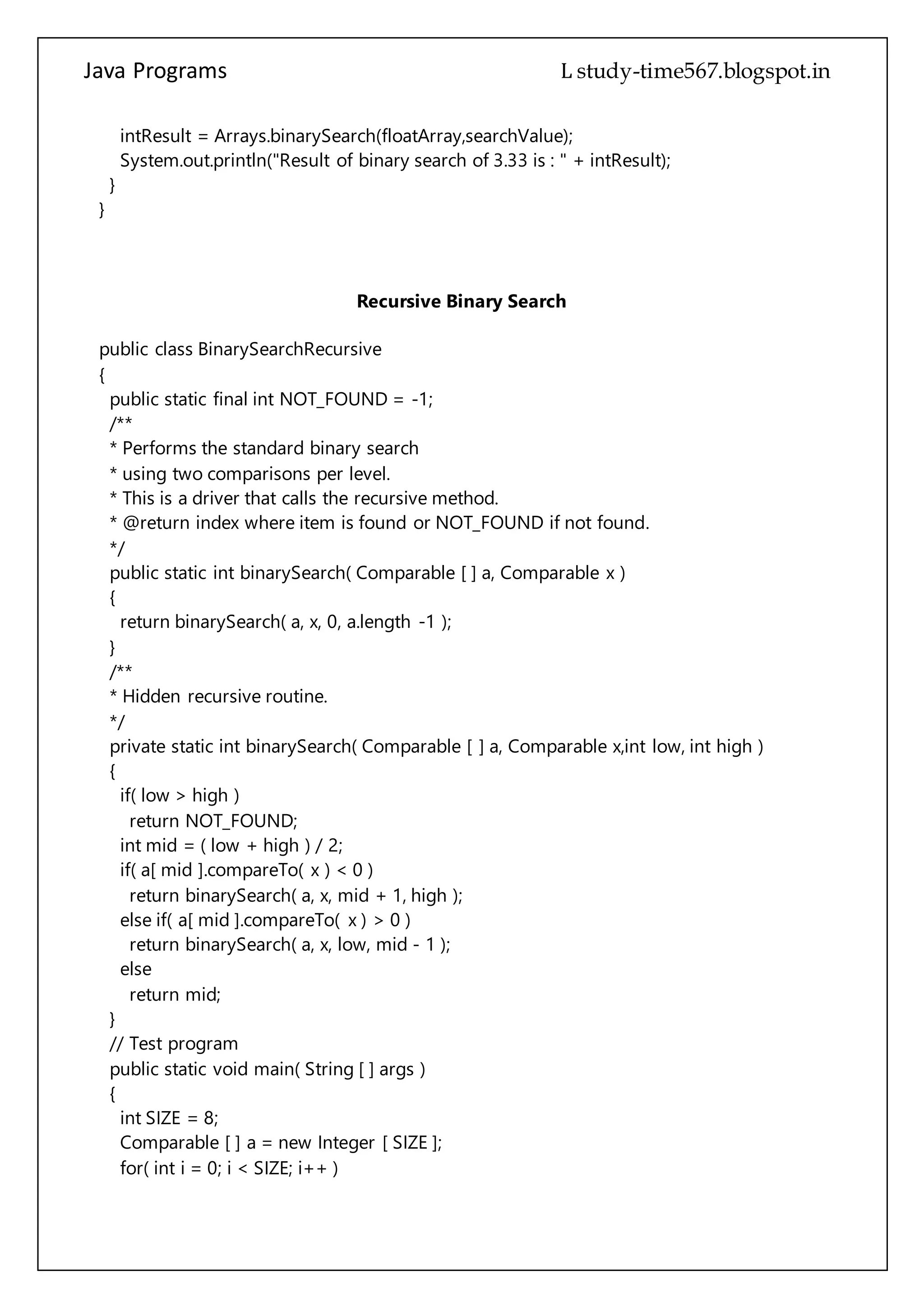 Java Programs cs567
System.out.println("Result of binary search of 3.33 is : " + intResult);
}
}
Recursive Binary Search
public class BinarySearchRecursive
{
public static final int NOT_FOUND = -1;
/**
* Performs the standard binary search
* using two comparisons per level.
* This is a driver that calls the recursive method.
* @return index where item is found or NOT_FOUND if not found.
*/
public static int binarySearch( Comparable [ ] a, Comparable x )
{
return binarySearch( a, x, 0, a.length -1 );
}
/**
* Hidden recursive routine.
*/
private static int binarySearch( Comparable [ ] a, Comparable x,int low, int high )
{
if( low > high )
return NOT_FOUND;
int mid = ( low + high ) / 2;
if( a[ mid ].compareTo( x ) < 0 )
return binarySearch( a, x, mid + 1, high );
else if( a[ mid ].compareTo( x ) > 0 )
return binarySearch( a, x, low, mid - 1 );
else
return mid;
}
// Test program
public static void main( String [ ] args )
{
int SIZE = 8;
Comparable [ ] a = new Integer [ SIZE ];
for( int i = 0; i < SIZE; i++ )
a[ i ] = new Integer( i * 2 );
 
