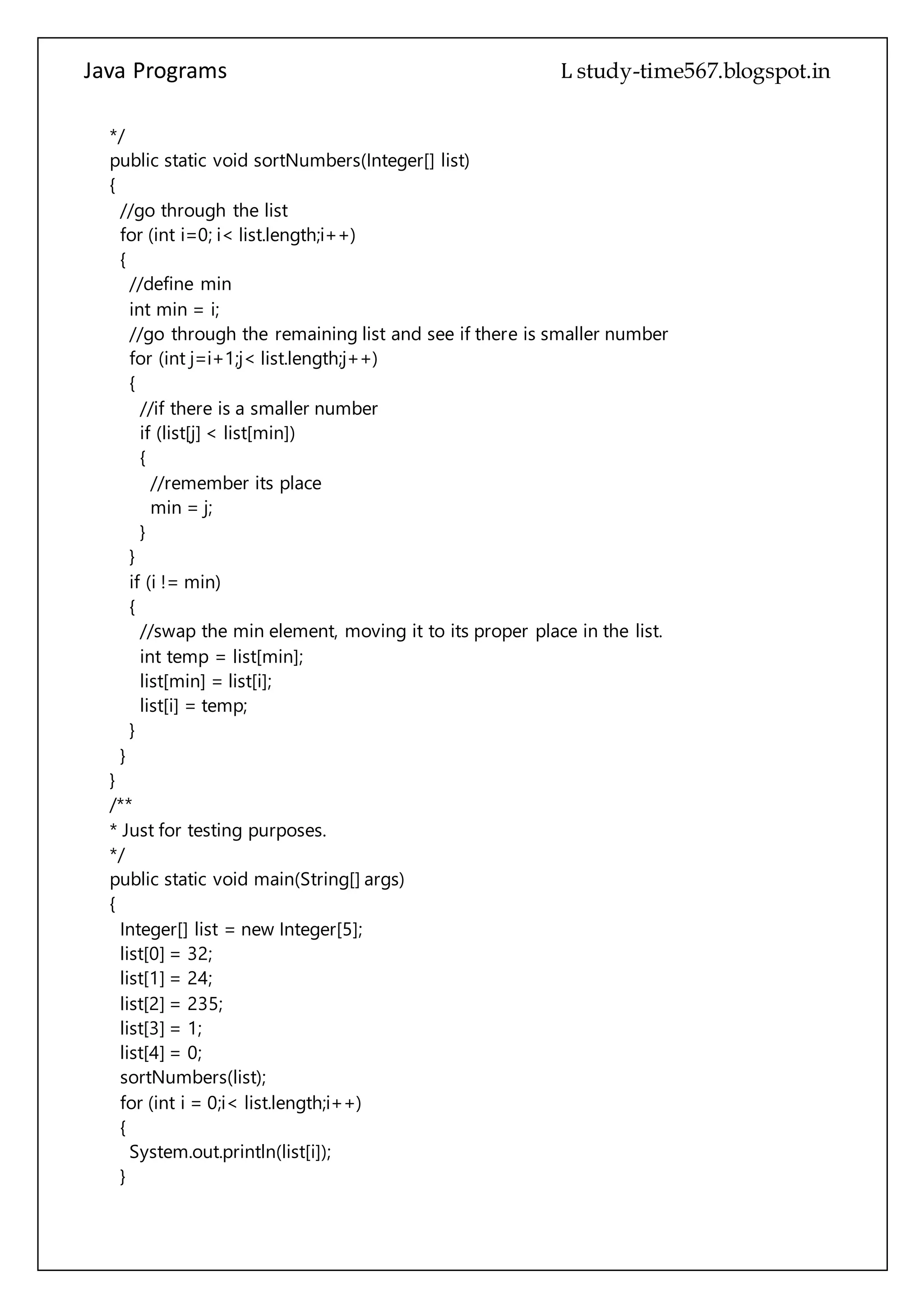 Java Programs cs567
//go through the remaining list and see if there is smaller number
for (int j=i+1;j< list.length;j++)
{
//if there is a smaller number
if (list[j] < list[min])
{
//remember its place
min = j;
}
}
if (i != min)
{
//swap the min element, moving it to its proper place in the list.
int temp = list[min];
list[min] = list[i];
list[i] = temp;
}
}
}
/**
* Just for testing purposes.
*/
public static void main(String[] args)
{
Integer[] list = new Integer[5];
list[0] = 32;
list[1] = 24;
list[2] = 235;
list[3] = 1;
list[4] = 0;
sortNumbers(list);
for (int i = 0;i< list.length;i++)
{
System.out.println(list[i]);
}
}
}
ShellSort
public class ShellSort
{
private long[] data;
 