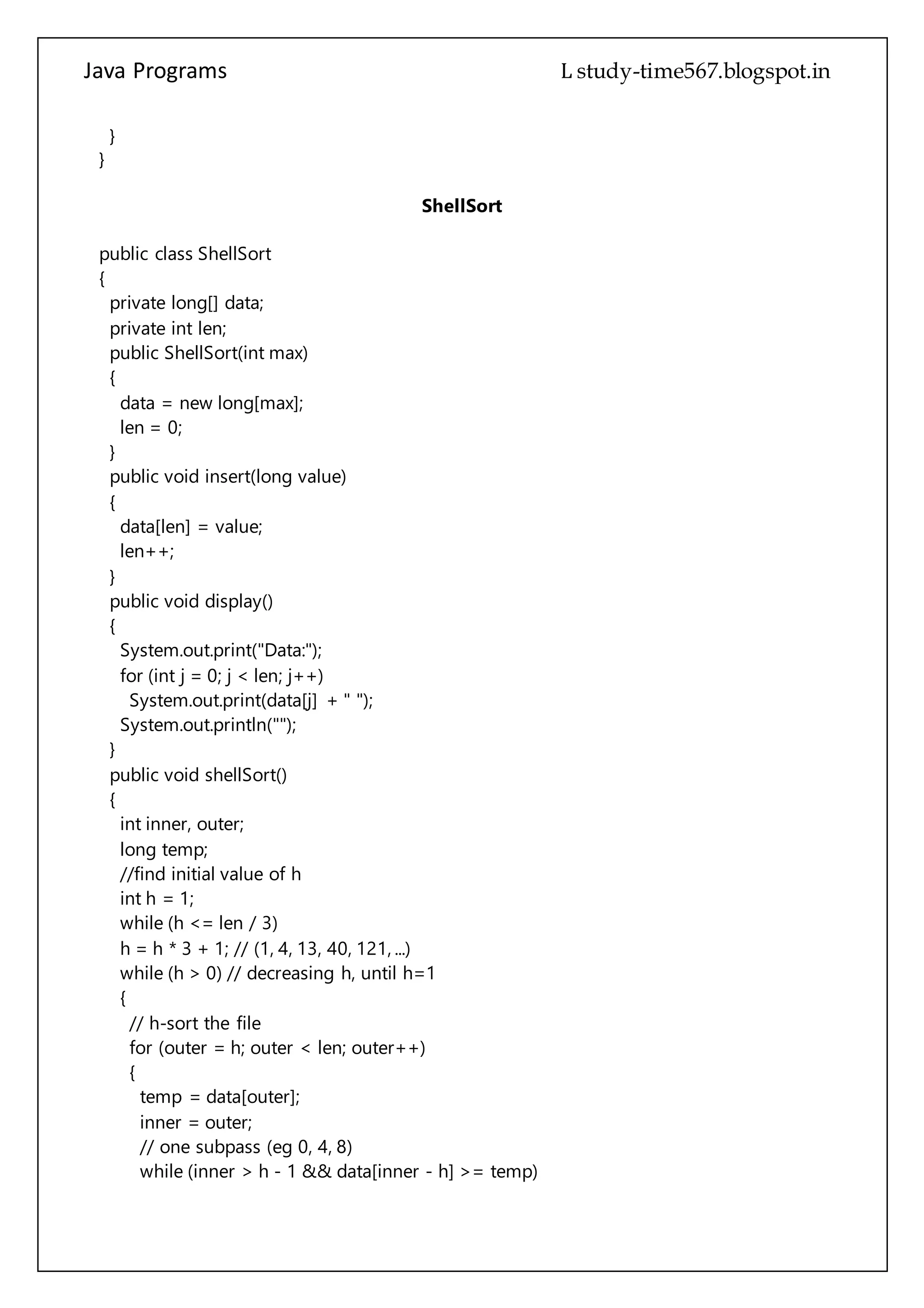 Java Programs cs567
private int len;
public ShellSort(int max)
{
data = new long[max];
len = 0;
}
public void insert(long value)
{
data[len] = value;
len++;
}
public void display()
{
System.out.print("Data:");
for (int j = 0; j < len; j++)
System.out.print(data[j] + " ");
System.out.println("");
}
public void shellSort()
{
int inner, outer;
long temp;
//find initial value of h
int h = 1;
while (h <= len / 3)
h = h * 3 + 1; // (1, 4, 13, 40, 121, ...)
while (h > 0) // decreasing h, until h=1
{
// h-sort the file
for (outer = h; outer < len; outer++)
{
temp = data[outer];
inner = outer;
// one subpass (eg 0, 4, 8)
while (inner > h - 1 && data[inner - h] >= temp)
{
data[inner] = data[inner - h];
inner -= h;
}
data[inner] = temp;
}
h = (h - 1) / 3; // decrease h
}
 