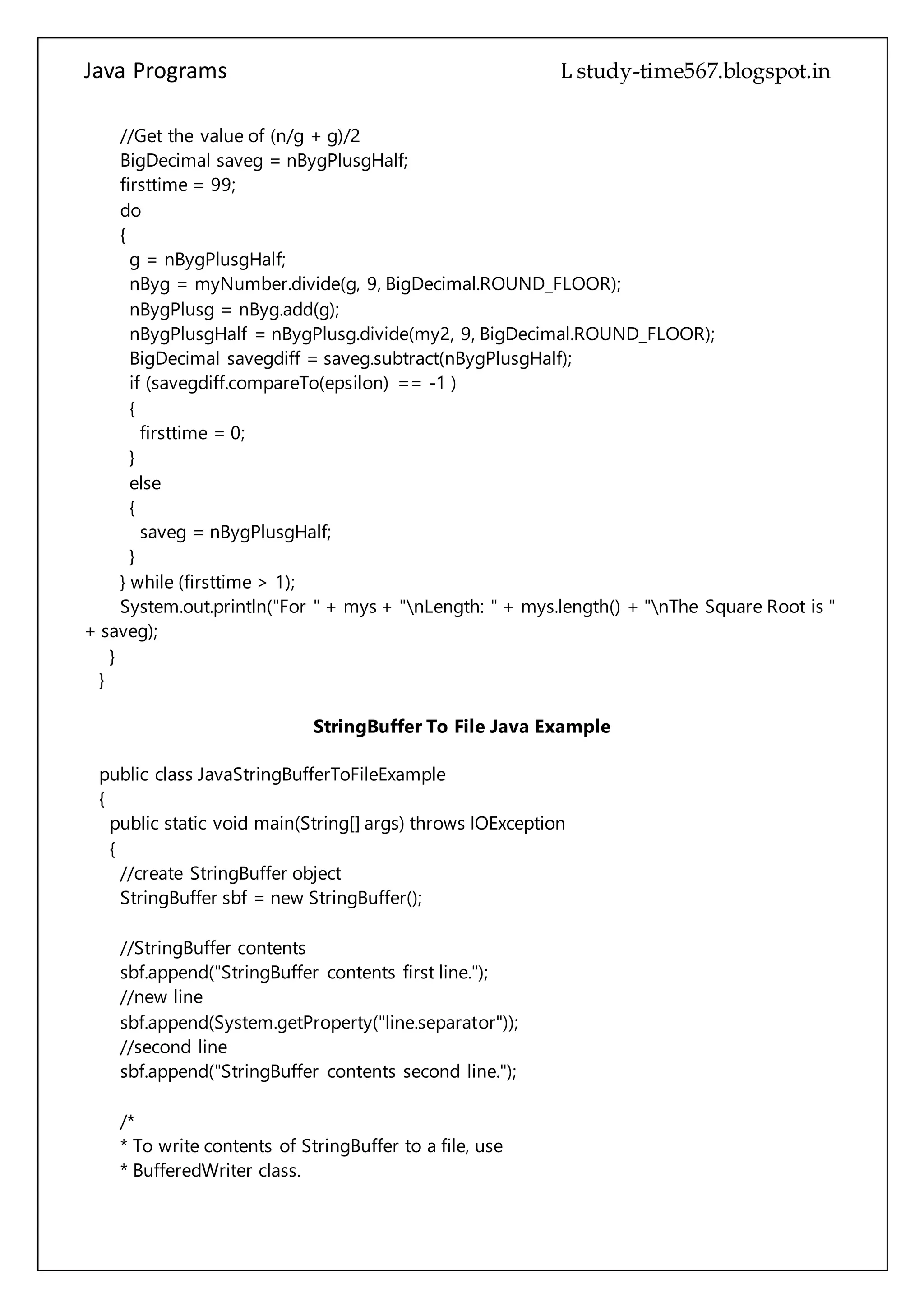Java Programs cs567
nBygPlusgHalf = nBygPlusg.divide(my2, 9, BigDecimal.ROUND_FLOOR);
BigDecimal savegdiff = saveg.subtract(nBygPlusgHalf);
if (savegdiff.compareTo(epsilon) == -1 )
{
firsttime = 0;
}
else
{
saveg = nBygPlusgHalf;
}
} while (firsttime > 1);
System.out.println("For " + mys + "nLength: " + mys.length() + "nThe Square Root is "
+ saveg);
}
}
StringBuffer To File Java Example
public class JavaStringBufferToFileExample
{
public static void main(String[] args) throws IOException
{
//create StringBuffer object
StringBuffer sbf = new StringBuffer();
//StringBuffer contents
sbf.append("StringBuffer contents first line.");
//new line
sbf.append(System.getProperty("line.separator"));
//second line
sbf.append("StringBuffer contents second line.");
/*
* To write contents of StringBuffer to a file, use
* BufferedWriter class.
*/
BufferedWriter bwr = new BufferedWriter(new FileWriter(new File("d:/demo.txt")));
//write contents of StringBuffer to a file
bwr.write(sbf.toString());
//flush the stream
 