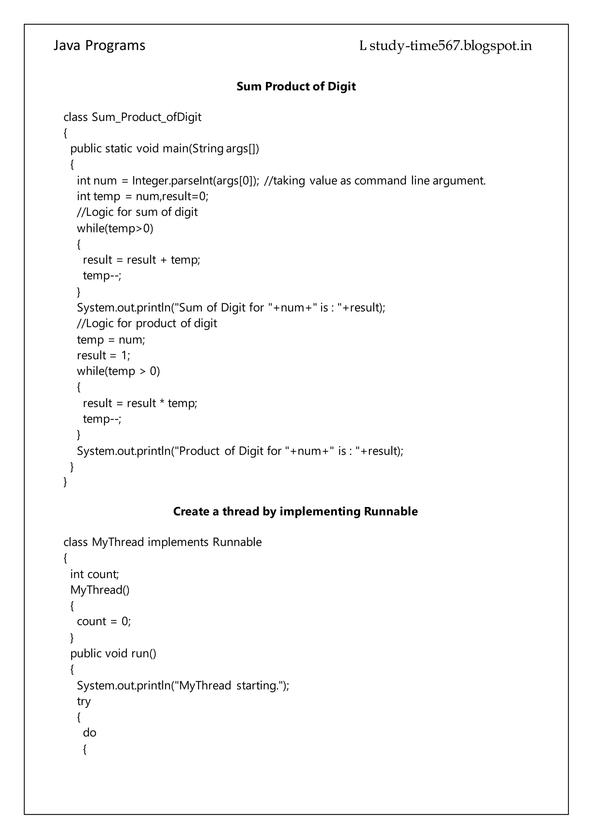 Java Programs cs567
while(temp>0)
{
result = result + temp;
temp--;
}
System.out.println("Sum of Digit for "+num+" is : "+result);
//Logic for product of digit
temp = num;
result = 1;
while(temp > 0)
{
result = result * temp;
temp--;
}
System.out.println("Product of Digit for "+num+" is : "+result);
}
}
Create a thread by implementing Runnable
class MyThread implements Runnable
{
int count;
MyThread()
{
count = 0;
}
public void run()
{
System.out.println("MyThread starting.");
try
{
do
{
Thread.sleep(500);
System.out.println("In MyThread, count is " + count);
count++;
} while (count < 5);
} catch (InterruptedException exc)
{
System.out.println("MyThread interrupted.");
}
System.out.println("MyThread terminating.");
 