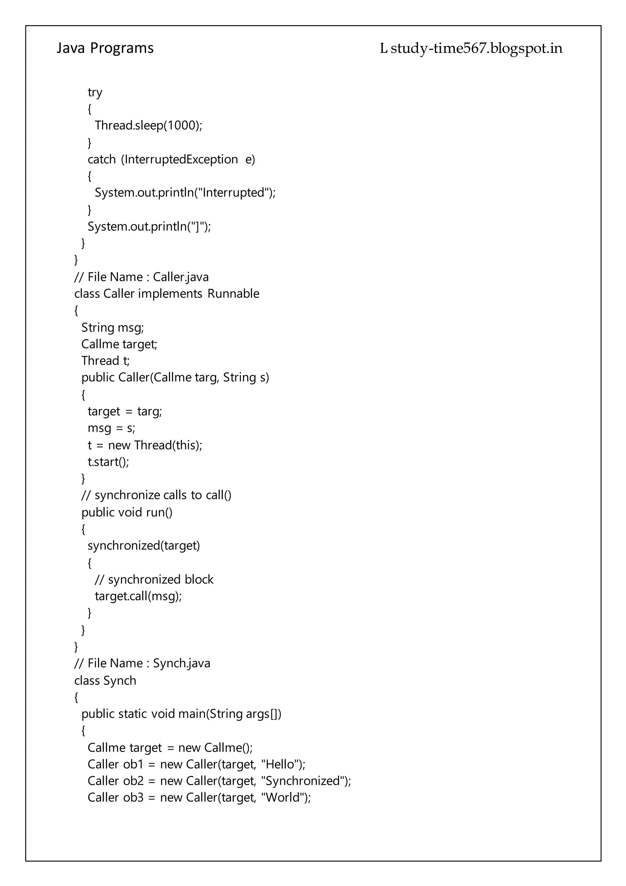 Java Programs cs567
}
}
// File Name : Caller.java
class Caller implements Runnable
{
String msg;
Callme target;
Thread t;
public Caller(Callme targ, String s)
{
target = targ;
msg = s;
t = new Thread(this);
t.start();
}
// synchronize calls to call()
public void run()
{
synchronized(target)
{
// synchronized block
target.call(msg);
}
}
}
// File Name : Synch.java
class Synch
{
public static void main(String args[])
{
Callme target = new Callme();
Caller ob1 = new Caller(target, "Hello");
Caller ob2 = new Caller(target, "Synchronized");
Caller ob3 = new Caller(target, "World");
// wait for threads to end
try
{
ob1.t.join();
ob2.t.join();
ob3.t.join();
}
catch(InterruptedException e)
 