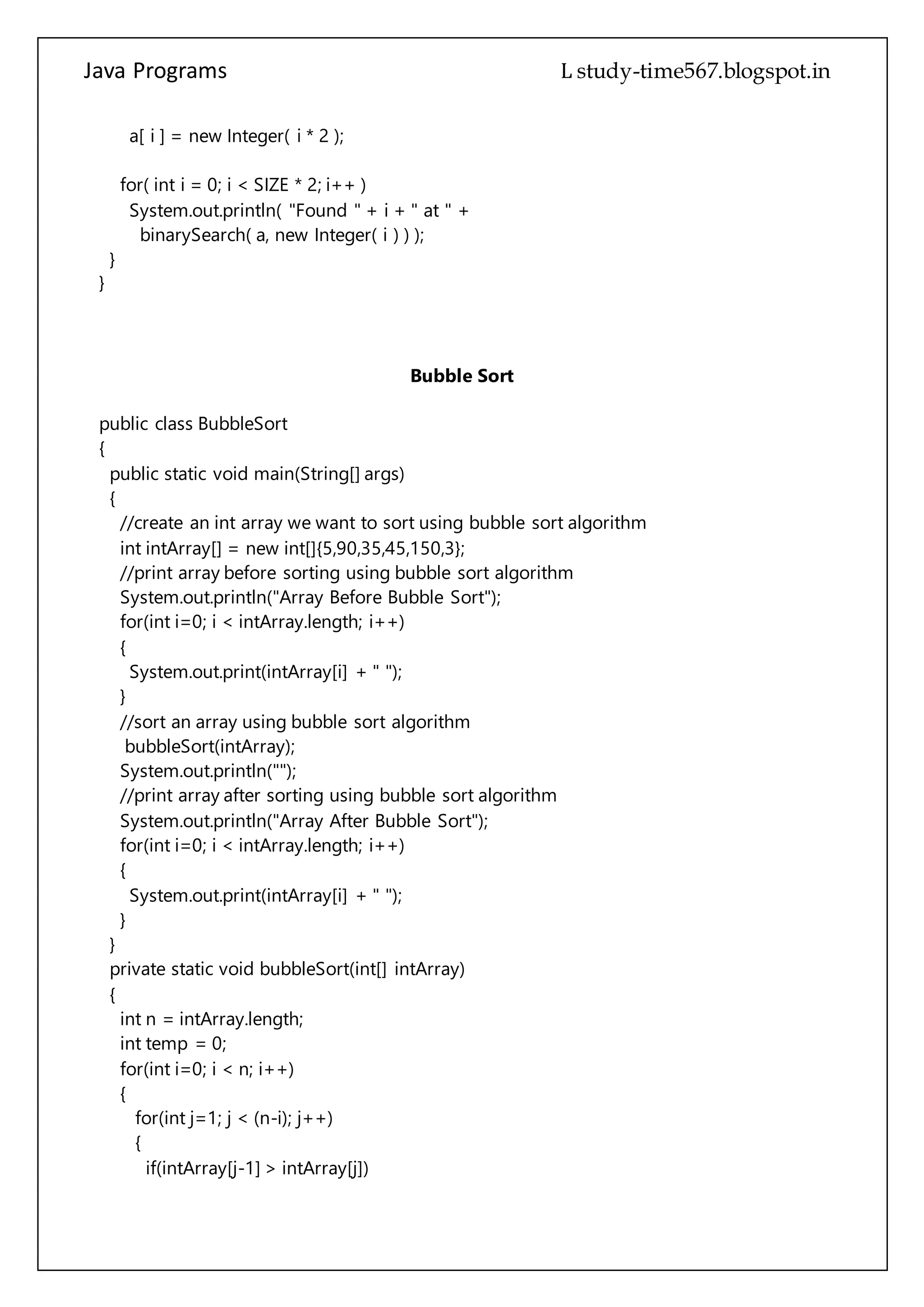 Java Programs cs567
for( int i = 0; i < SIZE * 2; i++ )
System.out.println( "Found " + i + " at " +
binarySearch( a, new Integer( i ) ) );
}
}
Bubble Sort
public class BubbleSort
{
public static void main(String[] args)
{
//create an int array we want to sort using bubble sort algorithm
int intArray[] = new int[]{5,90,35,45,150,3};
//print array before sorting using bubble sort algorithm
System.out.println("Array Before Bubble Sort");
for(int i=0; i < intArray.length; i++)
{
System.out.print(intArray[i] + " ");
}
//sort an array using bubble sort algorithm
bubbleSort(intArray);
System.out.println("");
//print array after sorting using bubble sort algorithm
System.out.println("Array After Bubble Sort");
for(int i=0; i < intArray.length; i++)
{
System.out.print(intArray[i] + " ");
}
}
private static void bubbleSort(int[] intArray)
{
int n = intArray.length;
int temp = 0;
for(int i=0; i < n; i++)
{
for(int j=1; j < (n-i); j++)
{
if(intArray[j-1] > intArray[j])
{
//swap the elements!
temp = intArray[j-1];
 