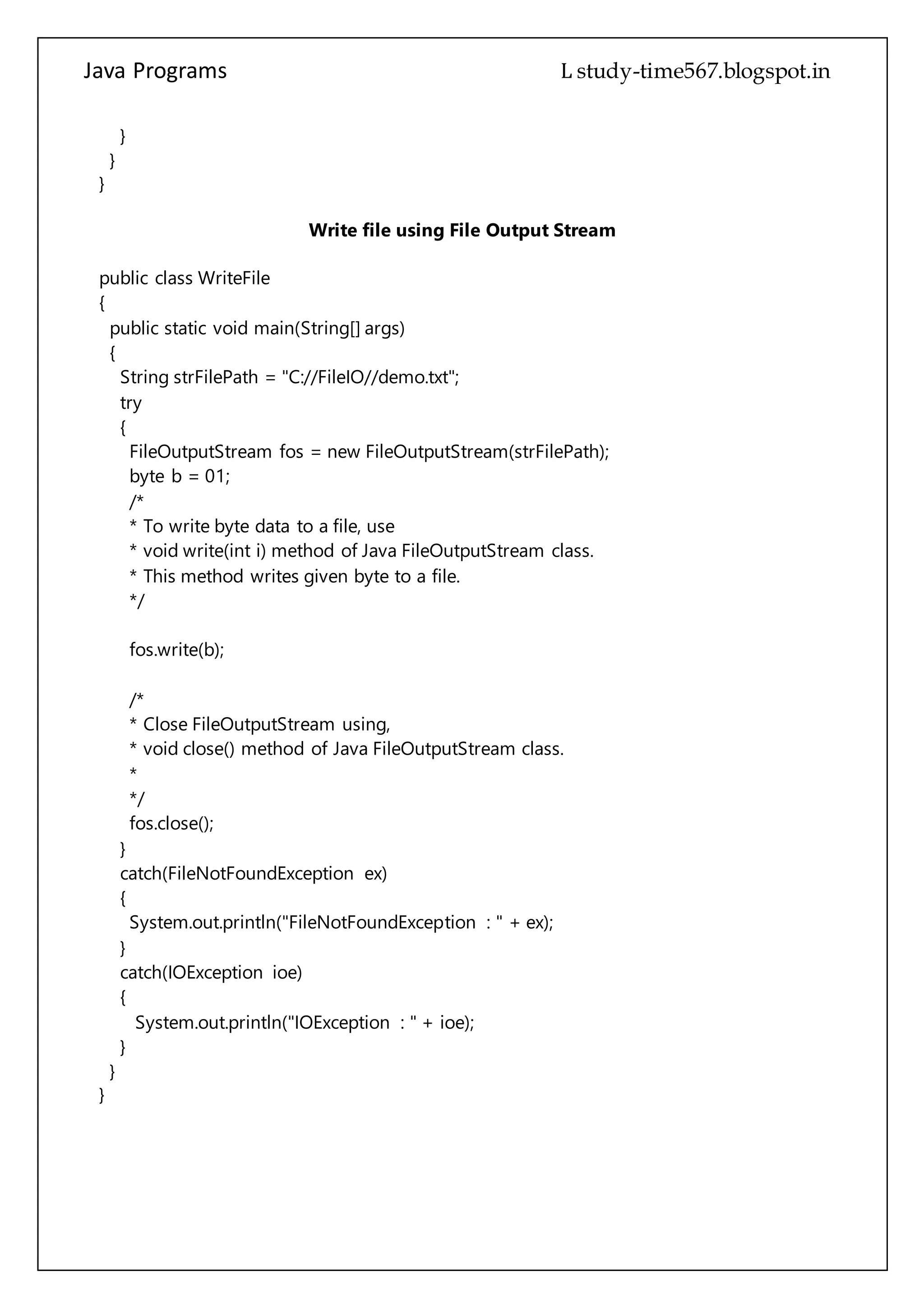 Java Programs cs567
{
String strFilePath = "C://FileIO//demo.txt";
try
{
FileOutputStream fos = new FileOutputStream(strFilePath);
byte b = 01;
/*
* To write byte data to a file, use
* void write(int i) method of Java FileOutputStream class.
* This method writes given byte to a file.
*/
fos.write(b);
/*
* Close FileOutputStream using,
* void close() method of Java FileOutputStream class.
*
*/
fos.close();
}
catch(FileNotFoundException ex)
{
System.out.println("FileNotFoundException : " + ex);
}
catch(IOException ioe)
{
System.out.println("IOException : " + ioe);
}
}
}
 