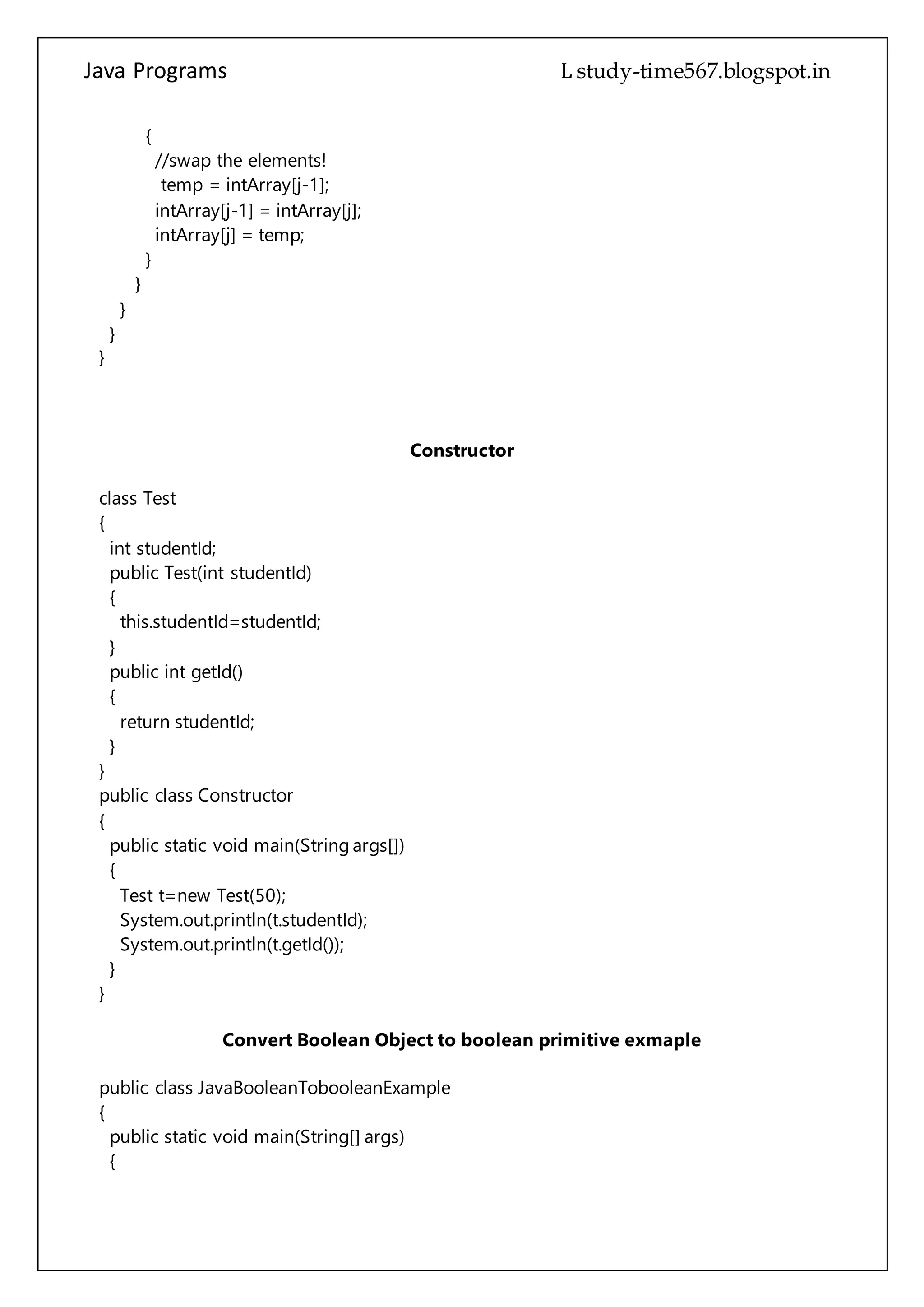 Java Programs cs567
intArray[j-1] = intArray[j];
intArray[j] = temp;
}
}
}
}
}
Constructor
class Test
{
int studentId;
public Test(int studentId)
{
this.studentId=studentId;
}
public int getId()
{
return studentId;
}
}
public class Constructor
{
public static void main(String args[])
{
Test t=new Test(50);
System.out.println(t.studentId);
System.out.println(t.getId());
}
}
Convert Boolean Object to boolean primitive exmaple
public class JavaBooleanTobooleanExample
{
public static void main(String[] args)
{
//Construct a Boolean object.
Boolean blnObj = new Boolean("true");
//use booleanValue of Boolean class to convert it into boolean primitive
 