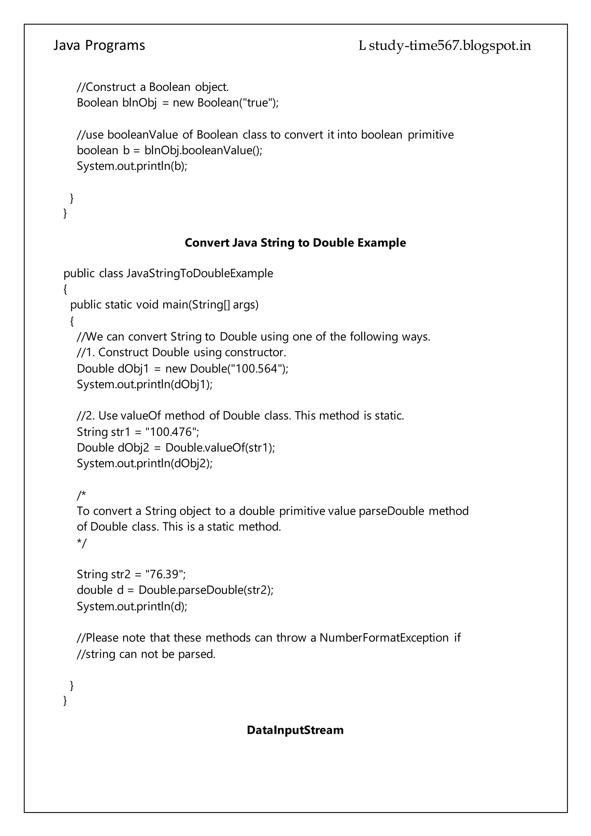 Java Programs cs567
boolean b = blnObj.booleanValue();
System.out.println(b);
}
}
Convert Java String to Double Example
public class JavaStringToDoubleExample
{
public static void main(String[] args)
{
//We can convert String to Double using one of the following ways.
//1. Construct Double using constructor.
Double dObj1 = new Double("100.564");
System.out.println(dObj1);
//2. Use valueOf method of Double class. This method is static.
String str1 = "100.476";
Double dObj2 = Double.valueOf(str1);
System.out.println(dObj2);
/*
To convert a String object to a double primitive value parseDouble method
of Double class. This is a static method.
*/
String str2 = "76.39";
double d = Double.parseDouble(str2);
System.out.println(d);
//Please note that these methods can throw a NumberFormatException if
//string can not be parsed.
}
}
DataInputStream
public class Test
{
public static void main(String args[])throws IOException
{
DataInputStream d = new DataInputStream(new FileInputStream("test.txt"));
 