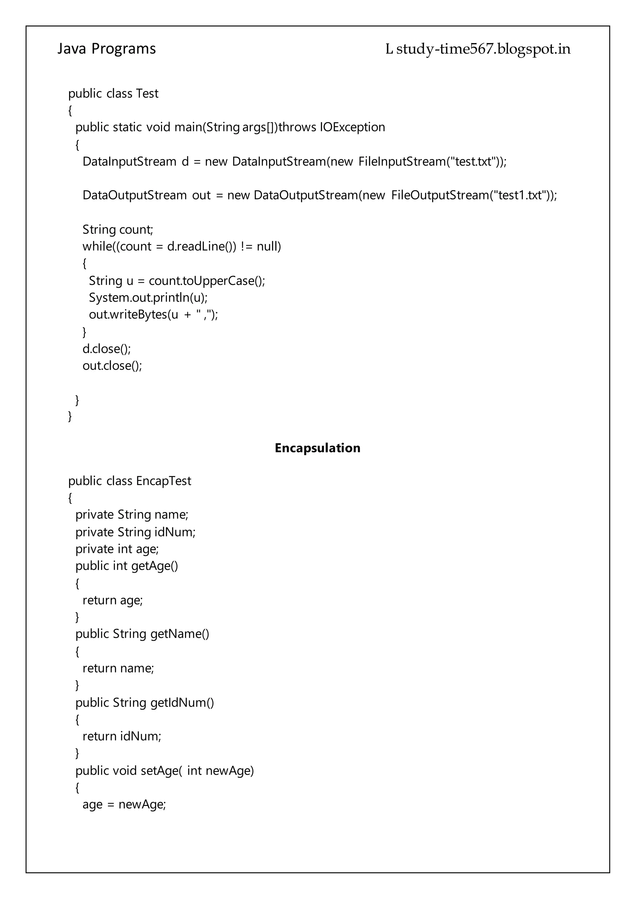 Java Programs cs567
DataOutputStream out = new DataOutputStream(new FileOutputStream("test1.txt"));
String count;
while((count = d.readLine()) != null)
{
String u = count.toUpperCase();
System.out.println(u);
out.writeBytes(u + " ,");
}
d.close();
out.close();
}
}
Encapsulation
public class EncapTest
{
private String name;
private String idNum;
private int age;
public int getAge()
{
return age;
}
public String getName()
{
return name;
}
public String getIdNum()
{
return idNum;
}
public void setAge( int newAge)
{
age = newAge;
}
public void setName(String newName)
{
name = newName;
}
 