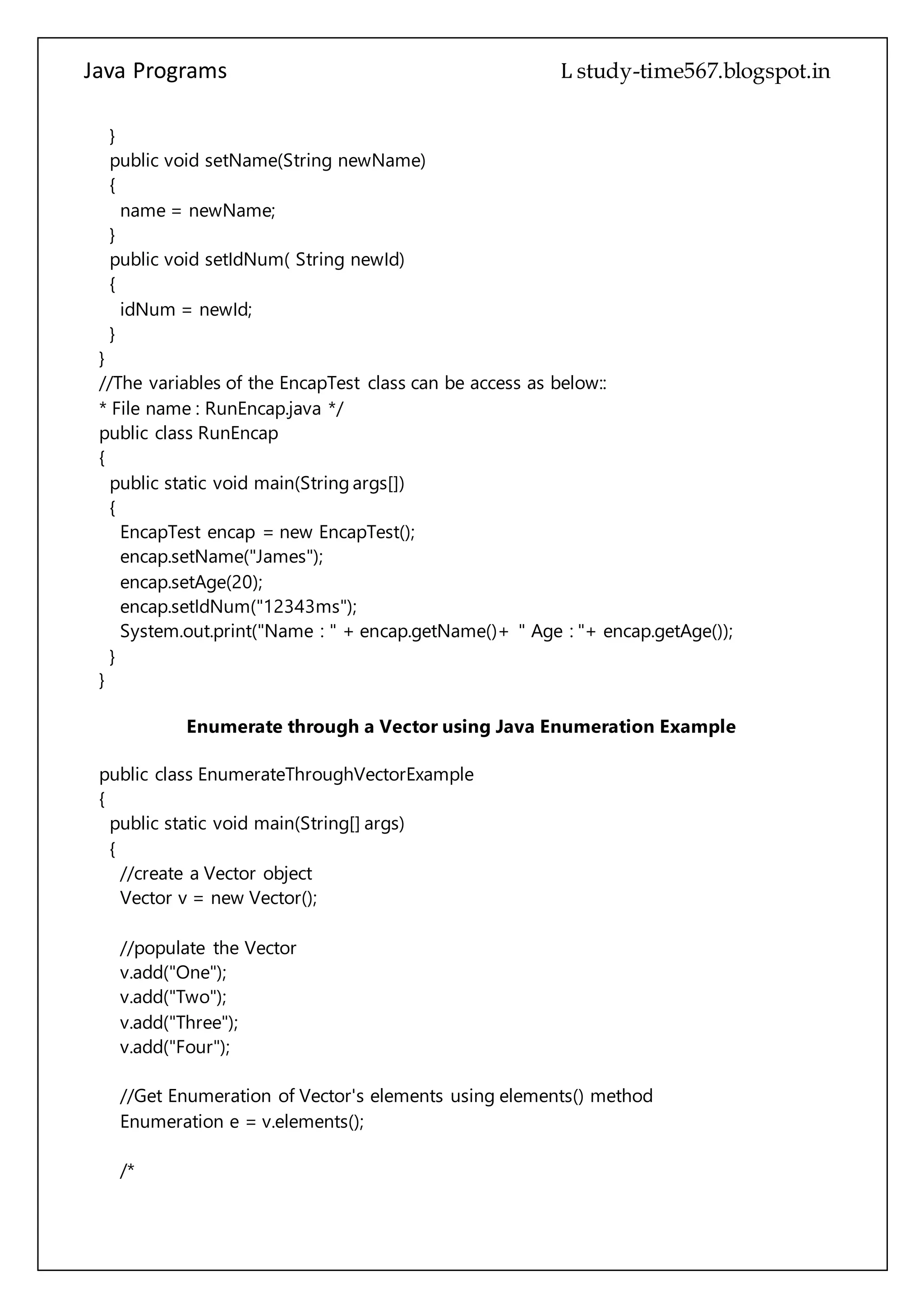 Java Programs cs567
public void setIdNum( String newId)
{
idNum = newId;
}
}
//The variables of the EncapTest class can be access as below::
* File name : RunEncap.java */
public class RunEncap
{
public static void main(String args[])
{
EncapTest encap = new EncapTest();
encap.setName("James");
encap.setAge(20);
encap.setIdNum("12343ms");
System.out.print("Name : " + encap.getName()+ " Age : "+ encap.getAge());
}
}
Enumerate through a Vector using Java Enumeration Example
public class EnumerateThroughVectorExample
{
public static void main(String[] args)
{
//create a Vector object
Vector v = new Vector();
//populate the Vector
v.add("One");
v.add("Two");
v.add("Three");
v.add("Four");
//Get Enumeration of Vector's elements using elements() method
Enumeration e = v.elements();
/*
Enumeration provides two methods to enumerate through the elements.
It's hasMoreElements method returns true if there are more elements to
enumerate through otherwise it returns false. Its nextElement method returns
the next element in enumeration.
*/
 