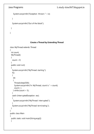 Java Programs cs567
}
}
Create a Thread by Extending Thread
class MyThread extends Thread
{
int count;
MyThread()
{
count = 0;
}
public void run()
{
System.out.println("MyThread starting.");
try
{
do
{
Thread.sleep(500);
System.out.println("In MyThread, count is " + count);
count++;
} while (count < 5);
}
catch (InterruptedException exc)
{
System.out.println("MyThread interrupted.");
}
System.out.println("MyThread terminating.");
}
}
public class Main
{
public static void main(String args[])
{
System.out.println("Main thread starting.");
MyThread mt = new MyThread();
mt.start();
do
{
System.out.println("In main thread.");
 