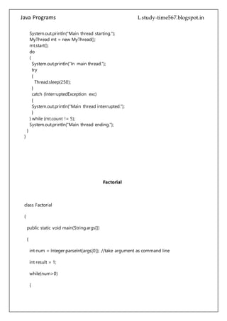 Java Programs cs567
try
{
Thread.sleep(250);
}
catch (InterruptedException exc)
{
System.out.println("Main thread interrupted.");
}
} while (mt.count != 5);
System.out.println("Main thread ending.");
}
}
Factorial
class Factorial
{
public static void main(String args[])
{
int num = Integer.parseInt(args[0]); //take argument as command line
int result = 1;
while(num>0)
{
result = result * num;
num--;
}
 