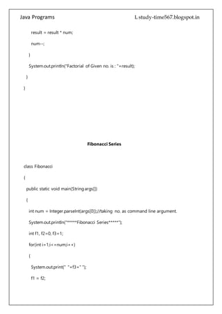 Java Programs cs567
System.out.println("Factorial of Given no. is : "+result);
}
}
Fibonacci Series
class Fibonacci
{
public static void main(String args[])
{
int num = Integer.parseInt(args[0]);//taking no. as command line argument.
System.out.println("*****Fibonacci Series*****");
int f1, f2=0, f3=1;
for(int i=1;i<=num;i++)
{
System.out.print(" "+f3+" ");
f1 = f2;
f2 = f3;
f3 = f1 + f2;
}
 