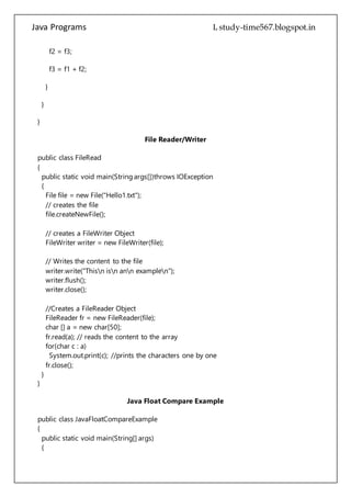 Java Programs cs567
}
}
File Reader/Writer
public class FileRead
{
public static void main(String args[])throws IOException
{
File file = new File("Hello1.txt");
// creates the file
file.createNewFile();
// creates a FileWriter Object
FileWriter writer = new FileWriter(file);
// Writes the content to the file
writer.write("Thisn isn ann examplen");
writer.flush();
writer.close();
//Creates a FileReader Object
FileReader fr = new FileReader(file);
char [] a = new char[50];
fr.read(a); // reads the content to the array
for(char c : a)
System.out.print(c); //prints the characters one by one
fr.close();
}
}
Java Float Compare Example
public class JavaFloatCompareExample
{
public static void main(String[] args)
{
/*
To compare two float primitive values use
compare(float f1, float f2) method of Float class. This is a static method.
It returns 0 if both the values are equal, returns value less than 0 if
f1 is less than f2, and returns value grater than 0 if f2 is grater than f2.
*/
 