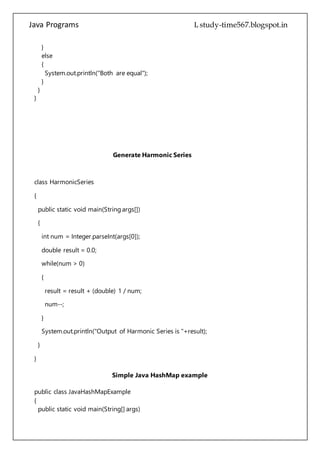 Java Programs cs567
}
}
Generate Harmonic Series
class HarmonicSeries
{
public static void main(String args[])
{
int num = Integer.parseInt(args[0]);
double result = 0.0;
while(num > 0)
{
result = result + (double) 1 / num;
num--;
}
System.out.println("Output of Harmonic Series is "+result);
}
}
Simple Java HashMap example
public class JavaHashMapExample
{
public static void main(String[] args)
{
//create object of HashMap
HashMap hMap = new HashMap();
/*
 