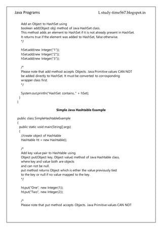 Java Programs cs567
hSet.add(new Integer("1"));
hSet.add(new Integer("2"));
hSet.add(new Integer("3"));
/*
Please note that add method accepts Objects. Java Primitive values CAN NOT
be added directly to HashSet. It must be converted to corrosponding
wrapper class first.
*/
System.out.println("HashSet contains.." + hSet);
}
}
Simple Java Hashtable Example
public class SimpleHashtableExample
{
public static void main(String[] args)
{
//create object of Hashtable
Hashtable ht = new Hashtable();
/*
Add key value pair to Hashtable using
Object put(Object key, Object value) method of Java Hashtable class,
where key and value both are objects
and can not be null.
put method returns Object which is either the value previously tied
to the key or null if no value mapped to the key.
*/
ht.put("One", new Integer(1));
ht.put("Two", new Integer(2));
/*
Please note that put method accepts Objects. Java Primitive values CAN NOT
be added directly to Hashtable. It must be converted to corrosponding
wrapper class first.
*/
//retrieve value using Object get(Object key) method of Java Hashtable class
 