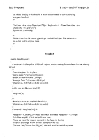 Java Programs cs567
Object obj = ht.get("One");
System.out.println(obj);
/*
Please note that the return type of get method is Object. The value must
be casted to the original class.
*/
}
}
HeapSort
public class HeapSort
{
private static int heapSize; //this will help us to stop sorting list numbers that are already
sorted.
/**
* Sorts the given list in place.
* Worst Case Performance O(nlogn)
* Best Case Performance O(nlogn)
* Average Case Performance O(nlogn)
* @param A - list that needs to be sorted.
*/
public void sortNumbers(int[] A)
{
HeapSort(A);
}
/**
* Read sortNumbers method description.
* @param A - list that needs to be sorted.
*/
private void HeapSort(int[] A)
{
heapSize = A.length; //we need to sort all the list so heapSize == A.length
BuildMaxHeap(A); //first we build max heap
//now we have the biggest element in the heap on the top
//we will exchange it with the last element in the list
//reduce heapSize so this (biggest) element wont be sorted anymore
//and we will call MaxHeapify once again to get new biggest element on the top
//and once again we place it at the current end of the list, we do it all the way
//til we will have only one element left in the heap (which will be the lowest number)
//this way our array will get sorted, from smallest (at the start of the list) to biggest (at
the end of the list).
 