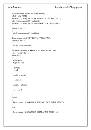 Java Programs cs567
BufferedReader y=new BufferedReader(x);
int a[]=new int[10];
System.out.println("ENTER THE NUMBER TO BE SEARCHED");
int n=Integer.parseInt(y.readLine());
System.out.println("ENTER 10 NUMBERS FOR THE ARRAY");
for(i=0;i<10;i++)
{
a[i]=Integer.parseInt(y.readLine());
}
System.out.println("CONTENTS OF ARRAY ARE");
for(i=0;i<10;i++)
{
System.out.println(a[i]);
}
System.out.println("NUMBER TO BE SEARCHED IS "+n);
int p=-1,mid,l=0,u=9;
while(l<=u)
{
mid=(l+u)/2;
if(a[mid]==n)
{
p=mid;
break;
}
else if(n> a[mid])
{
l=mid+1;
}
else if(n < a[mid])
{
u = mid-1;
}
}
if(p == -1)
{
System.out.println("NUMBER DOES NOT EXIST IN THE ARRAY");
}
else
{
System.out.println("NUMBER EXISTS AT THE INDEX "+p);
}
 