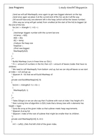 Java Programs cs567
for (int i = A.length-1; i>0; i--)
{
//exchange biggest number with the current last one
int temp = A[0];
A[0] = A[i];
A[i] = temp;
//reduce the heap size
heapSize--;
//find new biggest
MaxHeapify(A,0);
}
}
/**
* Builds MaxHeap (runs in linear time so: O(n) )
* if n = amount of numbers in the list, then n/2 = amount of leaves (nodes that have no
children)
* We need to call MaxHeapify from bottom and up, but we can skip all leaves so we start
at index = n/2 and go up.
* @param A - list that we will build MaxHeap of.
*/
private void BuildMaxHeap(int[] A)
{
for(int i = A.length/2-1;i>=0;i--)
{
MaxHeapify(A, i);
}
}
/**
* Takes O(logn) or we can also say that if subtree with root at index i has height of h
* then running time of algorithm is O(h) (note that a binary tree with n elements has
height = logn)
* Sorts the array at the given index so that subtree meets heap requirements.
* @param A array list
* @param i index of the root of subtree that might be smaller than its children.
*/
private void MaxHeapify(int[] A, int i)
{
int l = Left(i); //lets find left child of the given index.
int r = Right(i);//lets find right child of the given index.
int max;
if (l < heapSize)
{
//lets check if left child is an existing child
 