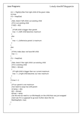 Java Programs cs567
//if it is an existing child
if (A[l] > A[i])
{
//if left child is bigger than parent
max = l; //left child becomes maximum
}
else
{
max = i; //otherwise parent is maximum
}
}
else
{
//if this index does not have left child
max = i;
}
if (r < heapSize)
{
//lets check if the right child is an existing child
//if it is existing child
if(A[r] > A[max])
{
//if right child is bigger than our current maximum
max = r; //right child becomes our new maximum
}
}
if (max != i)
{
//if our parent is not maximum
//we need to swap max with parent
int temp = A[i];
A[i] = A[max];
A[max] = temp;
//at the end we need to run MinHeapify on the child that was just swapped
//and see if it is supposed to go even further down the list
MaxHeapify(A, max);
}
}
/**
* Returns Left child index of the given parent index.
* @param i - parent index.
* @return - index of parents left child.
*/
 