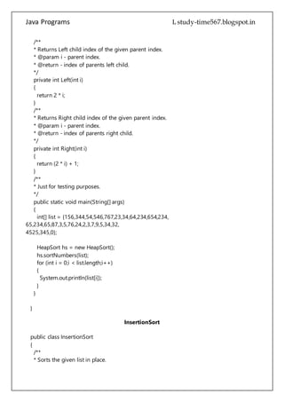 Java Programs cs567
private int Left(int i)
{
return 2 * i;
}
/**
* Returns Right child index of the given parent index.
* @param i - parent index.
* @return - index of parents right child.
*/
private int Right(int i)
{
return (2 * i) + 1;
}
/**
* Just for testing purposes.
*/
public static void main(String[] args)
{
int[] list = {156,344,54,546,767,23,34,64,234,654,234,
65,234,65,87,3,5,76,24,2,3,7,9,5,34,32,
4525,345,0};
HeapSort hs = new HeapSort();
hs.sortNumbers(list);
for (int i = 0;i < list.length;i++)
{
System.out.println(list[i]);
}
}
}
InsertionSort
public class InsertionSort
{
/**
* Sorts the given list in place.
* Worst Case Performance O(n^2)
* Best Case Performance O(n)
* Average Case Performance O(n^2)
* @param list - int array that you want to sort.
*/
 