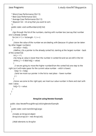 Java Programs cs567
public static void sortNumbers(int[] list)
{
//go through the list of the numbers, starting with number two (we say that number
one is already sorted)
for (int i=1; i< list.length -1; i++)
{
//store the value of the number we are dealing with (because it's place can be taken
by other bigger numbers)
int value = list[i];
//define j (its a pointer to the already sorted list, starting at the largest number - back
of the sorted list)
int j = i-1;
//as long as value is lower than the number in sorted list and we are still in the list
while (j >= 0 && list[j] > value)
{
// we are going to move the higher number(from the sorted list) one step to the
right (so it will make space for the current value number - witch is lower)
list[j+1] = list[j];
//and we move our pointer in the list to next place - lower number
j--;
}
//once we come to the right spot, we insert our value number in there and start with
next i value.
list[j+1] = value;
}
}
}
ArrayList using Iterator Example
public class IterateThroughArrayListUsingIteratorExample
{
public static void main(String[] args)
{
//create an ArrayList object
ArrayList arrayList = new ArrayList();
//Add elements to Arraylist
arrayList.add("1");
arrayList.add("2");
arrayList.add("3");
arrayList.add("4");
arrayList.add("5");
 