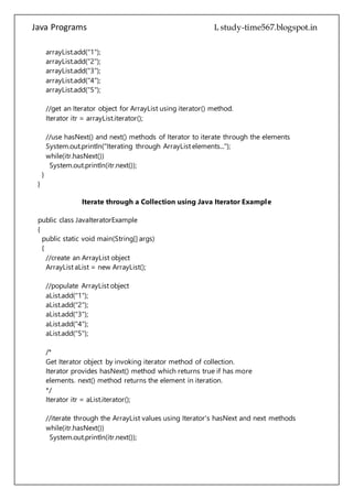 Java Programs cs567
//get an Iterator object for ArrayList using iterator() method.
Iterator itr = arrayList.iterator();
//use hasNext() and next() methods of Iterator to iterate through the elements
System.out.println("Iterating through ArrayList elements...");
while(itr.hasNext())
System.out.println(itr.next());
}
}
Iterate through a Collection using Java Iterator Example
public class JavaIteratorExample
{
public static void main(String[] args)
{
//create an ArrayList object
ArrayList aList = new ArrayList();
//populate ArrayList object
aList.add("1");
aList.add("2");
aList.add("3");
aList.add("4");
aList.add("5");
/*
Get Iterator object by invoking iterator method of collection.
Iterator provides hasNext() method which returns true if has more
elements. next() method returns the element in iteration.
*/
Iterator itr = aList.iterator();
//iterate through the ArrayList values using Iterator's hasNext and next methods
while(itr.hasNext())
System.out.println(itr.next());
/*
Please note that next method may throw a java.util.NoSuchElementException
if iteration has no more elements.
*/
 