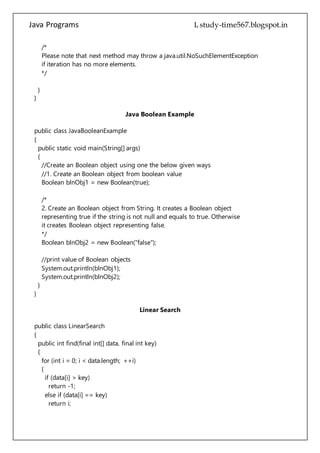 Java Programs cs567
}
}
Java Boolean Example
public class JavaBooleanExample
{
public static void main(String[] args)
{
//Create an Boolean object using one the below given ways
//1. Create an Boolean object from boolean value
Boolean blnObj1 = new Boolean(true);
/*
2. Create an Boolean object from String. It creates a Boolean object
representing true if the string is not null and equals to true. Otherwise
it creates Boolean object representing false.
*/
Boolean blnObj2 = new Boolean("false");
//print value of Boolean objects
System.out.println(blnObj1);
System.out.println(blnObj2);
}
}
Linear Search
public class LinearSearch
{
public int find(final int[] data, final int key)
{
for (int i = 0; i < data.length; ++i)
{
if (data[i] > key)
return -1;
else if (data[i] == key)
return i;
}
return -1;
}
public static void main(String[] args)
{
final int arr[] = new int[10];
 