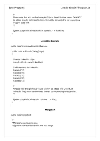 Java Programs cs567
System.out.println("LinkedHashSet contains.." + lhashSet);
}
}
LinkedList Example
public class SimpleJavaLinkedListExample
{
public static void main(String[] args)
{
//create LinkedList object
LinkedList lList = new LinkedList();
//add elements to LinkedList
lList.add("1");
lList.add("2");
lList.add("3");
lList.add("4");
lList.add("5");
/*
* Please note that primitive values can not be added into LinkedList
* directly. They must be converted to their corrosponding wrapper class.
*/
System.out.println("LinkedList contains : " + lList);
}
}
MergeSort
public class MergeSort
{
/**
* Merges two arrays into one.
* @param A array that contains the two arrays.
* @param temp temporary array that we will work with
* @param lo lowest index value in the array
* @param mid middle index value in the array (represents break between low and high
values)
* @param hi highest index value in the array
*/
private static void Merge(int[] A, int[] temp, int lo, int mid, int hi)
 