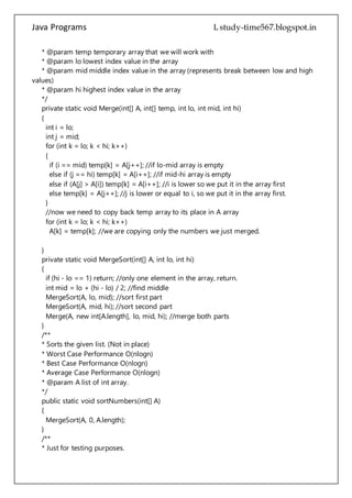 Java Programs cs567
{
int i = lo;
int j = mid;
for (int k = lo; k < hi; k++)
{
if (i == mid) temp[k] = A[j++]; //if lo-mid array is empty
else if (j == hi) temp[k] = A[i++]; //if mid-hi array is empty
else if (A[j] > A[i]) temp[k] = A[i++]; //i is lower so we put it in the array first
else temp[k] = A[j++]; //j is lower or equal to i, so we put it in the array first.
}
//now we need to copy back temp array to its place in A array
for (int k = lo; k < hi; k++)
A[k] = temp[k]; //we are copying only the numbers we just merged.
}
private static void MergeSort(int[] A, int lo, int hi)
{
if (hi - lo == 1) return; //only one element in the array, return.
int mid = lo + (hi - lo) / 2; //find middle
MergeSort(A, lo, mid); //sort first part
MergeSort(A, mid, hi); //sort second part
Merge(A, new int[A.length], lo, mid, hi); //merge both parts
}
/**
* Sorts the given list. (Not in place)
* Worst Case Performance O(nlogn)
* Best Case Performance O(nlogn)
* Average Case Performance O(nlogn)
* @param A list of int array.
*/
public static void sortNumbers(int[] A)
{
MergeSort(A, 0, A.length);
}
/**
* Just for testing purposes.
*/
public static void main(String[] args)
{
int[] list = {156,344,54,546,767,23,34,64,234,654,
234,65,234,65,87,3,5,76,24,2,3,7,
9,5,34,32,4525,345,0};
sortNumbers(list);
 
