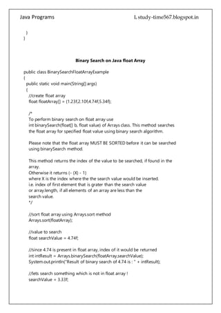 Java Programs cs567
}
}
Binary Search on Java float Array
public class BinarySearchFloatArrayExample
{
public static void main(String[] args)
{
//create float array
float floatArray[] = {1.23f,2.10f,4.74f,5.34f};
/*
To perform binary search on float array use
int binarySearch(float[] b, float value) of Arrays class. This method searches
the float array for specified float value using binary search algorithm.
Please note that the float array MUST BE SORTED before it can be searched
using binarySearch method.
This method returns the index of the value to be searched, if found in the
array.
Otherwise it returns (- (X) - 1)
where X is the index where the the search value would be inserted.
i.e. index of first element that is grater than the search value
or array.length, if all elements of an array are less than the
search value.
*/
//sort float array using Arrays.sort method
Arrays.sort(floatArray);
//value to search
float searchValue = 4.74f;
//since 4.74 is present in float array, index of it would be returned
int intResult = Arrays.binarySearch(floatArray,searchValue);
System.out.println("Result of binary search of 4.74 is : " + intResult);
//lets search something which is not in float array !
searchValue = 3.33f;
intResult = Arrays.binarySearch(floatArray,searchValue);
 