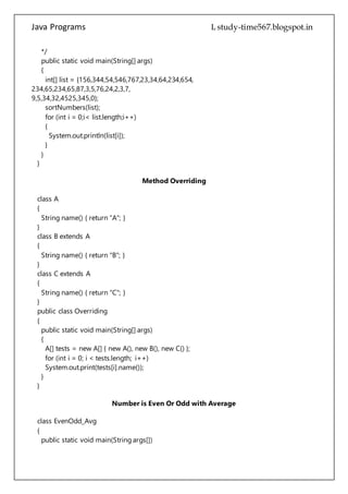 Java Programs cs567
for (int i = 0;i< list.length;i++)
{
System.out.println(list[i]);
}
}
}
Method Overriding
class A
{
String name() { return "A"; }
}
class B extends A
{
String name() { return "B"; }
}
class C extends A
{
String name() { return "C"; }
}
public class Overriding
{
public static void main(String[] args)
{
A[] tests = new A[] { new A(), new B(), new C() };
for (int i = 0; i < tests.length; i++)
System.out.print(tests[i].name());
}
}
Number is Even Or Odd with Average
class EvenOdd_Avg
{
public static void main(String args[])
{
int n = Integer.parseInt(args[0]);
int cntEven=0,cntOdd=0,sumEven=0,sumOdd=0;
while(n > 0)
{
if(n%2==0)
{
cntEven++;
 
